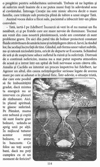 o pregătire pentru solidaritatea universală. Trebuie să ne luptăm şi
să suferim mult înainte de a ne putea numi fraţi în adevăratul sens
al cuvântului. Întreaga Creaţie nu este nimic altceva decât o mare
familie, care trăieşte sub protecţia plină de iubire a unui singur Tată.
Auzind vocea dulce a fiicei sale, pacientul a izbucnit într-un plâns
convulsiv.
- Tată, iartă-l pe Edelbert! Încearcă să vezi în el nu numai un fiu
nesăbuit, ci şi pe fratele care are mare nevoie de iluminare. Tocmai
am venit din casa noastră pământească, unde am constatat că sunt
probleme grave. De aici din patul tău de bolnav proiectezi constant
fluide otrăvitoare de amărăciune şineînţelegere către ei. Iar ei,la rândul
lor, fac acelaşi lucru faţă de tine. Gândul, sub forma unor valuri subtile,
nu-şi ratează niciodată ţinta, oricât de departe ar fi aceasta. Schimbul
de ură şi de suspiciune aduce sufletul la ruină şi la suferinţă. Distrusă
de o continuă nefericire, mama nu a mai putut suporta atmosfera
de acasă şi a intrat într-un spital de boli nervoase acum câteva zile.
Amalia şi Cacilda au intentat un proces împotriva lui Edelbert, iar
Agenor un altul, din cauza neînţelegerilor serioase legate de averea
mare pe care ai adunat-o în planul fizic. Într-adevăr, o situaţie tristă,
dar care este posibil
să fie îmbunătăţită
gradat, dacă mintea
ta energică nu ar
interveni cu planuri
de răzbunare. Aici,
în planul spiritual,
te găsesc suferind.
Pe Pământ, mama
este nebună şi copiii
tăi sunt foarte grav
bolnavi, urându-se
aprig unii pe alţii.
În mijlocul tuturor
acestor minţi
bolnave, o avere
în bancnote. Ce
folos au toţi aceşti
bani, dacă nu poţi
cumpăra cu ei un
moment de fericire?
114
 