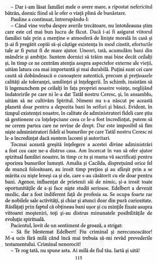 - Dar i-am lăsat familiei mele o avere mare, a ripostat nefericitul
bătrân, dornic fiind să le ofer o viaţă plină de bunăstare.
Pauline a continuat, intrerupându-l:
- Când vine vorba despre averile trecătoare, nu întotdeauna ştim
care este cel mai bun lucru de făcut. Dacă i-ai fi asigurat viitorul
familiei tale prin a menţine o atmosferă de linişte morală în casă şi
ţi-ai fi pregătit copiii să-şi câştige existenţa în mod cinstit, eforturile
tale ar fi putut fi de mare ajutor. Uneori, tată, acumulăm bani din
mândrie şi ambiţie. Suntem dornici să trăim mai bine decât ceilalţi
şi, în timp ce ne centrăm atenţia asupra aspectelor externe ale vieţii,
uităm latura cea mai importantă şi mai durabilă. Puţini sunt cei care
caută să dobândească o cunoaştere autentică, precum şi preţioasele
calităţi ale toleranţei, umilinţei şi înţelegerii. în schimb, insistăm să
îi îngenunchem pe ceilalţi în faţa propriei noastre voinţe, neglijând
îndatoririle pe care ni le-a dat Tatăl nostru Ceresc, şi, în ansamblu,
uităm să ne cultivăm Spiritul. Nimeni nu s-a născut pe această
planetă doar pentru a depozita bani în seifuri şi bănci. Evident, în
timpul existenţei noastre, în calitate de administratori fideli care ştiu
să gestioneze cu înţelepciune ceea ce le-a fost încredinţat, putem să
ne cerem partea care ne revine de drept. Dar este imposibil să fim
nişte administratori fideli ai bunurilor pe care Tatăl nostru Ceresc ni
le-a încredinţat dacă suntem lacomi şi autoritari.
Tocmai această greşită înţelegere a acestei divine administrări
a fost cea care ne-a distrus casa. Am încercat în van să ofer ajutor
spiritual familiei noastre, în timp ce tu şi mama vă sacrificaţi pentru
sporirea bunurilor lumeşti. Amalia şi Cacilda, dispreţuind orice fel
de muncă folositoare, au irosit timp preţios şi au sfârşit prin a se
mărita cu nişte leneşi ca şi ele, care s-au căsătorit cu ele doar pentru
bani. Agenor, influenţat de prietenii săi de nimic, şi-a irosit toate
oportunităţile de a-şi face nişte studii serioase. Edelbert a devenit
medic, dar a fost indiferent faţă de profesia sa. Se ocupa foarte rar
de nobilele sale activităţi, şi chiar şi atunci doar din pură curiozitate.
Răsfăţaţi prin faptul că obţineau bani uşor şi cu minţile fixate asupra
viitoarei moşteniri, toţi şi-au distrus minunatele posibilităţile de
evoluţie spirituală.
Pacientul, lovit de un sentiment de groază, a strigat:
- Să fie blestemat Edelbert! Fiu criminal şi nerecunoscător!
M-a ucis fără milă când încă mai trebuia să-mi revăd prevederile
testamentului. Criminal nenorocit!
- Te rog tată, nu spune asta. Ai milă de fiul tău. Iartă şi uită!
115
 