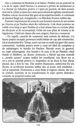 Dar a continuat să blesteme şi să înjure. Pauline era pe punctul să
o ia de la capăt, când Narcisa i-a aruncat o privire de atenţionare şi
l-a chemat pe Salustius pentru a-l ajuta pe pacient, de data aceasta
enervat la culme şi ajuns la o stare periculoasă de agitaţie emoţională.
Pauline a tăcut, încercând din greu să îşi reţină lacrimile. A continuat
să rămână lângă pat, mângâindu-i cu blândeţe fruntea tatălui său.
Puternic impresionat de scena la care fusesem martor, le-am urmat
pe Narcisa şi pe Pauline afară din infirmerie. Cele două prietene au
vorbit ceva timp şi apoi Pauline şi-a luat rămas bun cu cuvinte pline
de afecţiune şi de recunoştinţă. Ochii săi erau plini de tristeţe şi de
îngrijorare. Când am rămas din nou singuri, Narcisa a remarcat:
- De regulă, cazurile de moşteniri sunt extrem de delicate. Cu
foarte puţine excepţii, provoacă multă bătaie de cap atât testatorilor,
cât şi moştenitorilor. Totuşi, acest caz este cu mult mai grav din cauza
eutanasierii. Ambiţia pentru avere a creat tot felul de complexe şi
de neînţelegeri în familia lui Pauline. Părinţii avari, în general,
au copii extravaganţi. Am însoţit-o în casa ei de pe Pământ, când
fratele ei Edelbert, un doctor aristocrat, a folosit aşa-zisa metodă
a "morţii uşoare" asupra tatălui lor muribund. Am facut tot ce
ne-a stat în putinţă pentru a-l împiedica să îşi ducă la bun sfârşit
planul, dar a fost în van. Din motive financiare, nefericitul fiu era
dornic să accelereze moartea tatălui său, şi acum, iată rezultatul -
ură şi neputinţă. Dumnezeu a creat fiinţe şi regiuni celeste, dar noi,
în schimb, insistăm să ne transformăm în nişte spirite diabolice,
creându-ne propriul nostru iad.
116
 