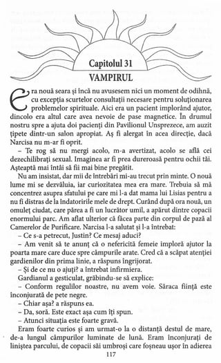 Capitolul 31
VAMPIRUL
era nouă seara si încă nu avusesem nici un moment de odihnă,
cu excepţia scurtelor consultaţii necesare pentru soluţionarea
problemelor spirituale. Aici era un pacient implorând ajutor,
dincolo era altul care avea nevoie de pase magnetice. În drumul
nostru spre a ajuta doi pacienţi din Pavilionul Unsprezece, am auzit
ţipete dintr-un salon apropiat. Aş fi alergat în acea direcţie, dacă
Narcisa nu m-ar fi oprit.
- Te rog să nu mergi acolo, m-a avertizat, acolo se află cei
dezechilibraţi sexual. Imaginea ar fi prea dureroasă pentru ochii tăi.
Aşteaptă mai întâi să fii mai bine pregătit.
Nu am insistat, dar mii de întrebări mi-au trecut prin minte. O nouă
lume mi se dezvăluia, iar curiozitatea mea era mare. Trebuia să mă
concentrez asupra sfatului pe care mi l-a dat mama lui Lisias pentru a
nu fi distras de la îndatoririle mele de drept. Curând după ora nouă, un
omuleţ ciudat, care părea a fi un lucrător umil, a apărut dintre copacii
enormului parc. Am aflat ulterior că facea parte din corpul de pază al
Camerelor de Purificare. Narcisa l-a salutat şi l-a întrebat:
- Ce s-a petrecut, Justin? Ce mesaj aduci?
- Am venit să te anunţ că o nefericită femeie imploră ajutor la
poarta mare care duce spre câmpurile arate. Cred că a scăpat atenţiei
gardienilor din prima linie, a răspuns îngrijorat.
- Şi de ce nu o ajuţi? a întrebat infirmiera.
Gardianul a gesticulat, grăbindu-se să explice:
- Conform regulilor noastre, nu avem voie. Săraca fiinţă este
înconjurată de pete negre.
- Chiar aşa? a răspuns ea.
- Da, soră. Este exact aşa cum îţi spun.
- Atunci situaţia este foarte gravă.
Eram foarte curios şi am urmat-o la o distanţă destul de mare,
de-a lungul câmpurilor luminate de lună. Eram înconjuraţi de
liniştea parcului, de copacii săi umbroşi care foşneau uşor în adierea
117
 