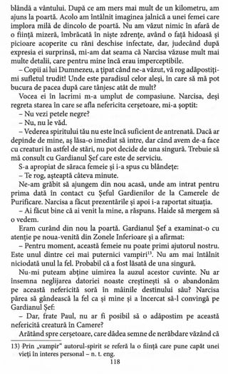 blândă a vântului. După ce am mers mai mult de un kilometru, am
ajuns la poartă. Acolo am întâlnit imaginea jalnică a unei femei care
implora milă de dincolo de poartă. Nu am văzut nimic în afară de
o fiinţă mizeră, îmbrăcată în nişte zdrenţe, având o faţă hidoasă şi
picioare acoperite cu răni deschise infectate, dar, judecând după
expresia ei surprinsă, mi-am dat seama că Narcisa văzuse mult mai
multe detalii, care pentru mine încă erau imperceptibile.
- Copii ai lui Dumnezeu, a ţipat când ne-a văzut, vă rog adăpostiţi-
mi sufletul trudit! Unde este paradisul celor aleşi, în care să mă pot
bucura de pacea după care tânjesc atât de mult?
Vocea ei în lacrimi m-a umplut de compasiune. Narcisa, deşi
regreta starea în care se afla nefericita cerşetoare, mi-a şoptit:
- Nu vezi petele negre?
- Nu, nu le văd.
- Vederea spiritului tău nu este încă suficient de antrenată. Dacă ar
depinde de mine, aş lăsa-o imediat să intre, dar când avem de-a face
cu creaturi în astfel de stări, nu pot decide de una singură. Trebuie să
mă consult cu Gardianul Şef care este de serviciu.
S-a apropiat de săraca femeie şi i-a spus cu blândeţe:
- Te rog, aşteaptă câteva minute.
Ne-am grăbit să ajungem din nou acasă, unde am intrat pentru
prima dată în contact cu Şeful Gardienilor de la Camerele de
Purificare. Narcisa a facut prezentările şi apoi i-a raportat situaţia.
- Ai facut bine că ai venit la mine, a răspuns. Haide să mergem să
o vedem.
Eram curând din nou la poartă. Gardianul Şef a examinat -o cu
atenţie pe noua-venită din Zonele Inferioare şi a afirmat:
- Pentru moment, această femeie nu poate primi ajutorul nostru.
Este unul dintre cei mai puternici vampiri". Nu am mai întâlnit
niciodată unul la fel. Probabil că a fost lăsată de una singură.
Nu-mi puteam abţine uimirea la auzul acestor cuvinte. Nu ar
însemna neglijarea datoriei noaste creştineşti să o abandonăm
pe această nefericită soră în mâinile destinului său? Narcisa
părea să gândească la fel ca şi mine şi a încercat să-I convingă pe
Gardianul Şef:
- Dar, frate Paul, nu ar fi posibil să o adăpostim pe această
nefericită creatură în Camere?
Arătând spre cerşetoare, care dădea semne de nerăbdare văzând că
13) Prin "vampir" autorul-spirit se referă la o fiinţă care pune capăt unei
vieţi în interes personal - n. t. eng.
118
 