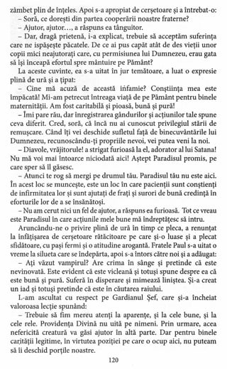 zâmbet plin de înţeles. Apoi s-a apropiat de cerşetoare şi a întrebat-o:
- Soră, ce doreşti din partea cooperării noastre fraterne?
- Ajutor, ajutor. .., a răspuns ea tânguitor.
- Dar, dragă prietenă, i-a explicat, trebuie să acceptăm suferinţa
care ne ispăşeşte păcatele. De ce ai pus capăt atât de des vieţii unor
copii mici neajutoraţi care, cu permisiunea lui Dumnezeu, erau gata
să îşi înceapă efortul spre mântuire pe Pământ?
La aceste cuvinte, ea s-a uitat în jur temătoare, a luat o expresie
plină de ură şi a ţipat:
- Cine mă acuză de această infamiei Conştiinţa mea este
împăcată! Mi-am petrecut întreaga viaţă de pe Pământ pentru binele
maternităţii. Am fost caritabilă şi pioasă, bună şi pură!
- Îmi pare rău, dar înregistrarea gândurilor şi acţiunilor tale spune
ceva diferit. Cred, soră, că încă nu ai cunoscut privilegiul stării de
remuşcare. Când îţi vei deschide sufletul faţă de binecuvântările lui
Dumnezeu, recunoscându-ţi propriile nevoi, vei putea veni la noi.
- Diavole, vrăjitorule! a strigat furioasă la el, adorator al lui Satana!
Nu mă voi mai întoarce niciodată aici! Aştept Paradisul promis, pe
care sper să îl găsesc.
- Atunci te rog să mergi pe drumul tău. Paradisul tău nu este aici.
În acest loc se munceşte, este un loc în care pacienţii sunt conştienţi
de infirmitatea lor şi sunt ajutaţi de fraţi şi surori de bună credinţă în
eforturile lor de a se însănătoşi.
- Nu am cerut nici un fel de ajutor, a răspuns ea furioasă. Tot cevreau
este Paradisul în care acţiunile mele bune mă îndreptăţesc să intru.
Aruncându-ne o privire plină de ură în timp ce pleca, a renunţat
la înfăţişarea de cerşetoare rătăcitoare pe care şi-o luase şi a plecat
sfidătoare, cu paşi fermi şi o atitudine arogantă. Fratele Paul s-a uitat o
vreme la silueta care se îndepărta, apoi s-a întors către noi şi a adăugat:
- Aţi văzut vampirul? Are crima în sânge şi pretinde că este
nevinovată. Este evident că este vicleană şi totuşi spune despre ea că
este bună şi pură. Suferă în disperare şi mimează liniştea. Şi-a creat
un iad şi totuşi pretinde că este în căutarea raiului.
L-am ascultat cu respect pe Gardianul Şef, care şi-a încheiat
valoroasa lecţie spunând:
- Trebuie să fim mereu atenţi la aparenţe, şi la cele bune, şi la
cele rele. Providenţa Divină nu uită pe nimeni. Prin urmare, acea
nefericită creatură va găsi ajutor în altă parte. Dar pentru binele
carităţii legitime, în virtutea poziţiei pe care o ocup aici, nu puteam
să îi deschid porţile noastre.
120
 