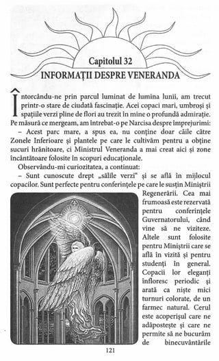 Capitolul 32
INFORMATII DESPRE VENERANDA,
A.
]
ntorcându-ne prin parcul luminat de lumina lunii, am trecut
printr-o stare de ciudată fascinaţie. Acei copaci mari, umbroşi şi
spaţiile verzi pline de flori au trezit în mine o profundă admiraţie.
Pe măsură ce mergeam, am întrebat-o pe Narcisa despre împrejurimi:
- Acest parc mare, a spus ea, nu conţine doar căile către
Zonele Inferioare şi plantele pe care le cultivăm pentru a obţine
sucuri hrănitoare, ci Ministrul Veneranda a mai creat aici şi zone
încântătoare folosite în scopuri educaţionale.
Observându-rni curiozitatea, a continuat:
- Sunt cunoscute drept "sălile verzi" şi se află în mijlocul
copacilor. Sunt perfecte pentru conferinţele pe care le susţin Miniştrii
Regenerării. Cea mai
frumoasă este rezervată
pentru conferinţele
Guvernatorului, când
vine să ne viziteze.
Altele sunt folosite
pentru Miniştrii care se
află în vizită şi pentru
studenţi în general.
Copacii lor eleganţi
înfloresc periodic şi
arată ca nişte mici
turnuri colorate, de un
farmec natural. Cerul
este acoperişul care ne
adăposteşte şi care ne
permite să ne bucurăm
de binecuvântările
121
 