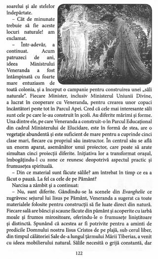 soarelui şi ale stelelor
îndepărtate.
- Cât de minunate
trebuie să fie aceste
locuri naturale! am
exclamat.
Într-adevăr, a
continuat. Acum
patruzeci de ani,
ideea Ministrului
Veneranda a fost
întâmpinată cu foarte
mare entuziasm de
toată colonia, şi a început o campanie pentru construirea unei "săli
naturale". Fiecare Minister, inclusiv Ministerul Uniunii Divine,
a lucrat în cooperare cu Veneranda, pentru crearea unor copaci
încântători peste tot în Parcul Apei. Cred că cele mai interesante săli
sunt cele pe care le-au construit în şcoli. Au diferite mărimi şi forme.
Una dintre ele, pe care Veneranda a construit -o în Parcul Educaţional
din cadrul Ministerului de Elucidare, este în formă de stea, are o
vegetaţie abundentă şi este suficient de mare pentru a cuprinde cinci
clase mari, fiecare cu propriul său instructor. În centrul său se află
un enorm aparat, asemănător unui proiector, care poate să arate
simultan cinci proiecţii diferite. Iniţiativa lor a transformat oraşul,
imbogăţindu-I cu zone ce reunesc deopotrivă aspectul practic şi
frumuseţea spirituală.
- Din ce material sunt !acute sălile? am întrebat în timp ce ea a
!acut o pauză. La fel ca cele de pe Pământ?
Narcisa a zâmbit şi a continuat:
- Nu, sunt diferite. Gândindu-se la scenele din Evanghelie ce
zugrăvesc sejurul lui Iisus pe Pământ, Veneranda a sugerat ca toate
materialele folosite pentru construcţii să fie luate direct din natură.
Fiecare sală are bănci şi scaune făcute din pământ şi acoperite cu iarbă
moale şi frumos mirositoare, oferindu-le o frumuseţe liniştitoare
şi distinctă. Spunând că acestea ar fi potrivite pentru a aminti de
predicile Domnului nostru Iisus Cristos de pe plajă, sub cerul liber,
din timpul călătoriei Sale de-a lungul ţărmului Mării Tiberias, a venit
cu ·ideea mobilierului natural. Sălile necesită o grijă constantă, dar
122
 
