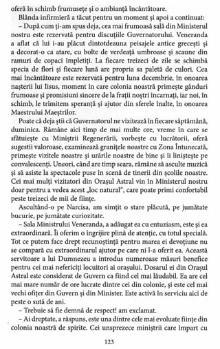 oferă în schimb frumuseţe şi o ambianţă încântătoare.
Blânda infirmi eră a tăcut pentru un moment şi apoi a continuat:
- După cum ţi-am spus deja, cea mai frumoasă sală din Ministerul
nostru este rezervată pentru discuţiile Guvernatorului. Veneranda
a aflat că lui i-au plăcut dintotdeauna peisajele antice greceşti şi
a decorat-o ca atare, cu bolte de verdeaţă umbroase şi scaune din
ramuri de copaci împletiţi. La fiecare treizeci de zile se schimbă
specia de flori şi fiecare lună are propria sa paletă de culori. Cea
mai încântătoare este rezervată pentru luna decembrie, în onoarea
naşterii lui Iisus, moment în care colonia noastră primeşte gânduri
frumoase şi promisiuni sincere de la fraţii noştri încarnaţi, iar noi, în
schimb, le trimitem speranţă şi ajutor din sferele înalte, în onoarea
Maestrului Maeştrilor.
Poate că deja ştii că Guvernatorul ne vizitează în fiecare săptămână,
duminica. Rămâne aici timp de mai multe ore, vreme în care se
sfătuieşte cu Miniştrii Regenerării, vorbeşte cu lucrătorii, oferă
sugestii valoroase, examinează graniţele noastre cu Zona Întunecată,
primeşte vizitele noastre şi urările noastre de bine şi îi linişteşte pe
convalescenţi. Uneori, când are timp seara, rămâne să asculte muzică
şi să asiste la spectacole puse în scenă de tinerii din şcolile noastre.
Cei mai mulţi vizitatori din Oraşul Astral vin în Ministerul nostru
doar pentru a vedea acest "loc natural", care poate primi confortabil
peste treizeci de mii de fiinţe.
Ascultând-o pe Narcisa, am simţit o stare plăcută, pe jumătate
bucurie, pe jumătate curiozitate.
- Sala Ministrului Veneranda, a adăugat ea cu entuziasm, este şi ea
extraordinară. îi oferim o îngrijire plină de atenţie, cu totul specială.
Tot ce putem face drept recunoştinţă pentru marea ei devoţiune nu
se compară cu extraordinarul ajutor pe care ni l-a oferit ea. Această
servitoare a lui Dumnezeu a introdus numeroase măsuri benefice
pentru cei mai nefericiţi locuitori ai oraşului. Dosarul ei din Oraşul
Astral este considerat de Guvern ca fiind cel mai lăudabil. Ea are cel
mai mare număr de ore lucrate dintre cei din colonie, şi este cel mai
vechi ofiţer din Guvern şi din Minister. Este activă în serviciu aici de
peste o sută de ani.
- Trebuie să fie demnă de respect! am exclamat.
- Ai dreptate, a răspuns, este una dintre cele mai evoluate fiinţe din
colonia noastră de spirite. Cei unsprezece miniştrii care împart cu
123
 