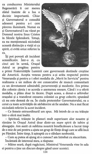 ea conducerea Ministerului
Regenerării îi cer mereu
sfatul înainte de a lua o
decizie importantă. Chiar
şi Guvernatorul o consultă
adeseori pentru a-i cere
părerea iluminată, Numai ea
şi Guvernatorul l-au văzut pe
Domnul nostru Iisus Cristos
în Sferele Splendorii. Totuşi,
ea nu menţionează niciodată
această distincţie a vieţii ei ca
spirit, ci evită orice referire la
ea.
Îţi pot povesti alt incident
semnificativ. Într-o zi, cu
cinci ani în urmă, Oraşul
Astral se pregătea pentru
a primi Fraternităţile Luminii care guvernează destinele creştine
ale Americii. Aceştia veneau pentru a-şi arăta respectul pentru
Veneranda şi pentru a-i oferi medalia de "Merit în Serviciu" pentru
realizarea a un milion de ore consecutive de muncă comunitară
cu un devotament admirabil, perseverenţă şi modestie. Era prima
din colonie căreia i se acorda o asemenea onoare. Când i s-a oferit
medalia, a plâns doar în tăcere. După aceea, a donat -o arhivelor
oraşului şi a transferat onoarea coloniei ca grup colectiv, spunând
că nu este demnă de ea. În ciuda protestelor Guvernatorului, ea a
cerut ca toate activităţile de sărbătorire să fie anulate. Nu a mai făcut
niciodată referire la acest incident.
- Ce femeie extraordinară! am spus. Mă întreb de ce nu trăieşte
într-o sferă mai înaltă.
- Spiritual, trăieşte în planuri mult superioare alor noastre şi
rămâne în Oraşul Astral doar dintr-un mare spirit de iubire şi
abnegaţie. Am auzit că sublima noastră binefăcătoare a lucrat timp
de o mie de ani pentru a ajuta un grup de fiinţe dragi care se află încă
pe Pământ. Între timp, îi aşteaptă cu o răbdare neobosită.
- Cum aş putea să ajung să o cunosc? am întrebat cu sinceritate.
Încântată de interesul meu, a răspuns:
.- Mâine seară, după rugăciuni, Ministrul Veneranda vine în sala
ei pentru a ţine un discurs despre gând unor ucenici.
124
 