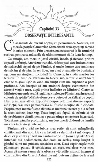 Capitolul 33
OBSERVATII INTERESANTE,
Chiar înainte de miezul nopţii, cu permisiune a Narcisei, am
mers la porţile Camerelor. Samaritenii erau aşteptaţi să vină
în orice moment. Prin urmare, era necesar să le fie urmărită
sosirea, pentru ca măsurile deultim moment să fie luate la timp.
Cu emoţie, am mers în josul cărării, încolo şi-ncoace, printre
copacii umbroşi. Am văzut trunchiuri de copaci care îmi aminteau
de străvechii stejari de pe Pământ, şi unele frunze care aminteau
de salcâm şi de pin. în aer liber, am avut o senzaţie de bunăstare
aşa cum nu simţisem niciodată în Camere, în ciuda marilor lor
ferestre. în timp ce avans am în tăcere sub ramurile ocrotitoare
care se mişcau uşor în vânt, am simţit cum mă cuprinde o pace
profundă. Am început să am amintiri despre evenimente din
această viaţă a mea, după prima întâlnire cu Ministrul Clarence.
Mă întrebam unde se află regiunea viselor, pe Pământ sau in această
colonie de spirite? Mă întrebam ce s-a petrecut cu Zelia şi cu copiii.
Deşi primisem atâtea explicaţii despre cele mai diverse aspecte
ale vieţii, casa mea pământească nu fusese menţionată niciodată.
Propria mea mamă fusese sfătuită să menţină tăcerea şi s-a referit
la acest subiect doar vag. Toate implicau faptul că trebuie să uit
de problemele cărnii, pentru a putea atinge renaşterea interioară.
Totuşi, mergând în profunzime, am descoperit că dorul de familia
mea era încă viu şi puternic.
Tânjeam să o văd pe iubita mea soţie, să simt mângâierile
copiilor mei din nou. De ce a trebuit ca destinul să mă despartă
de ei, ca şi cum aş fi fost un naufragiat pe un ţărm neştiut? Aceste
întrebări mă nedumereau, dar eram în acelaşi timp liniştit la
gândul că nu mă puteam considera uitat. Dacă experienţele mele
pământeşti puteau fi considerate un eşec, era doar vina mea .
. Acum că aveam şansa de a observa vibraţiile muncii intense şi
constructive din Oraşul Astral, nu mă puteam abţine de la a mă
125
 
