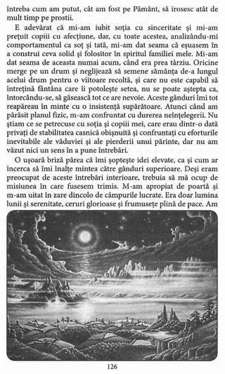 întreba cum am putut, cât am fost pe Pământ, să irosesc atât de
mult timp pe prostii.
E adevărat că mi-am iubit soţia cu sinceritate şi mi-am
preţuit copiii cu afecţiune, dar, cu toate acestea, analizându-mi
comportamentul ca soţ şi tată, mi-am dat seama că eşuasem în
a construi ceva solid şi folositor în spiritul familiei mele. Mi-am
dat seama de aceasta numai acum, când era prea târziu. Oricine
merge pe un drum şi neglijează să semene sămânţa de-a lungul
acelui drum pentru o viitoare recoltă, şi care nu este capabil să
întreţină fântâna care îi potoleşte setea, nu se poate aştepta ca,
întorcându-se, să găsească tot ce are nevoie. Aceste gânduri îmi tot
reapăreau în minte cu o insistenţă supărătoare. Atunci când am
părăsit planul fizic, m-am confruntat cu durerea neînţelegerii. Nu
ştiam ce se petrecuse cu soţia şi copiii mei, care erau dintr-o dată
privaţi de stabilitate a casnică obişnuită şi confruntaţi cu eforturile
inevitabile ale văduviei şi ale pierderii unui părinte, dar nu am
văzut nici un sens în a pune întrebări.
O uşoară briză părea că îmi şopteşte idei elevate, ca şi cum ar
încerca să îmi înalţe mintea către gânduri superioare. Deşi eram
preocupat de aceste întrebări interioare, trebuia să mă ocup de
misiunea în care fusesem trimis. M-am apropiat de poartă şi
m-am uitat în zare dincolo de câmpurile lucrate. Era doar lumina
lunii şi serenitate, ceruri glorioase şi frumuseţe plină de pace. Am
126
 