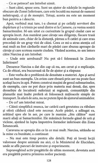 - Ce se petrece? am întrebat uimit.
- Sunt câini, spuse sora. Sunt un ajutor de nădejde în regiunile
obscure ale Zonei Inferioare, care este locuită nu numai de oameni
neîntrupaţi, ci şi de monştri. Totuşi, acesta nu este un moment
bun pentru a-i descrie.
Apoi, vorbind mai tare, i-a chemat şi pe ceilalţi servitori din
depărtare şi l-a trimis pe unul dintre ei la Camere, cu vestea sosirii
Samaritenilor. M-am uitat cu curiozitate la grupul ciudat care se
apropia încet. Am numărat şase căruţe sau diligenţe, fiecare trasă
de animale care, chiar de la distanţă, păreau a fi catâri şi care erau
precedaţi de un grup vioi de câini. Ceea ce mi-a atras atenţia cel
mai mult au fost cârdurile mari de păsări care zburau aproape de
căruţe şi care scoteau sunete ciudate. Văzând acestea, m-am întors
către Narcisa şi am întrebat:
- Unde este aerobuzul? Nu pot să-I folosească în Zonele
Inferioare?
Deoarece Narcisa a dat din cap că nu, am cerut şi o explicaţie.
Ca de obicei, era bucuroasă să fie de ajutor şi a răspuns:
- Este vorba de o problemă de densitate a materiei. Apa şi aerul
sunt un bun exemplu. Un avion care zboară prin aer nu poate face
acelaşi lucru în apă. Putem construi maşini de genul submarinelor,
de exemplu, care ne pot duce prin materia mai densă, dar, spre
deosebire de locuitorii suferinzi ai regiunii, comunităţile din
planurile mai înalte preferă să folosească mijloacele simple de
transport. În afară de asta, nu ne putem lipsi de ajutorul animalelor.
- De ce? am întrebat mirat.
- Câinii simplifică munca, iar catârii cară greutatea cu răbdare
şi oferă căldură când este necesar. Acele păsări, a adăugat ea,
arătând spre ele în aer, pe care le numim "ibis călător" sunt
marii aliaţi ai Samaritenilor. Ele mănâncă forrnele-gând de ură şi
viclene, ajutând în lupta împotriva formelor inferioare din Zona
Întunecată.
Caravana se apropia din ce în ce mai mult. Narcisa, uitându-se
la mine cu bunătate, a continuat:
- Nu mai este timp pentru alte detalii. Poţi să înveţi lecţii
valoroase despre animale nu aici, ci la Ministerul de Elucidare,
unde se află parcuri de instruire şi experimente.
Supraveghind activ pregătirile de ultim moment, devotata soră
era pregătită pentru primirea noilor pacienţi.
l28
 