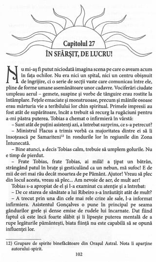 Capitolul 27
ÎN SFÂRŞIT) DE LUCRU!
li
u mi -aş fi putut niciodată imagina scena pe care o aveam acum
în faţa ochilor. Nu era nici un spital, nici un centru obişnuit
de îngrijire, ci o serie de secţii vaste care comunicau între ele,
pline de forme umane asemănătoare unor cadavre. Vociferări ciudate
umpleau aerul - gemete, suspine şi vorbe de tânguire erau rostite la
întâmplare. Feţele emaciate şi monstruoase, precum şi mâinile osoase
erau mărturia vie a teribilului lor chin spiritual. Primele impresii au
fost atât de supărătoare, încât a trebuit să recurg la rugăciuni pentru
a-mi păstra puterea. Tobias a chemat o infirmi eră în vârstă:
- Sunt atât de puţini asistenţi azi, a întrebat surprins, ce s-a petrecut?
- Ministrul Flacus a trimis vorbă ca majoritatea dintre ei să îi
însoţească pe Samariteni" în rondurile lor în regiunile din Zona
Întunecată.
- Bine atunci, a decis Tobias calm, trebuie să umplem golurile. Nu
e timp de pierdut.
- Frate Tobias, frate Tobias, ai milă! a ţipat un bătrân,
strângând patul în braţe şi gesticulând ca un nebun, mă sufoc! E de
mii de ori mai rău decât moartea de pe Pământ. Ajutor! Vreau să plec
din locul acesta, vreau să plec ... Am nevoie de aer, de mult aer!
Tobias s-a apropiat de el şi l-a examinat cu atenţie şi a întrebat:
- De ce starea de sănătate a lui Ribeiro s-a înrăutăţit atât de mult?
- A trecut prin una din cele mai rele crize ale sale, l-a informat
infirmi era. Asistentul Goncalves o pune în principal pe seama
gândurilor grele şi dense emise de rudele lui incamate. Dat fiind
faptul că este încă foarte slăbit şi îi lipseşte puterea mentală de a
rupe legăturile pământeşti, biata fiinţă nu este capabilă să se opună
influenţei lor.
12) Grupare de spirite binefăcătoare din Oraşul Astral. Nota îi aparţine
autorului-spirit.
102
 
