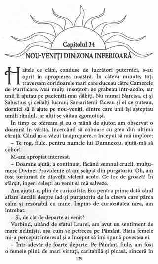 Capitolul 34
NOU-VENIŢI DIN ZONA INFERIOARA
ti
aitele de câini, conduse de lucrători puternici, s-au
oprit în apropierea noastră. în câteva minute, toţi
traversam coridoarele mari care duceau către Camerele
de Purificare. Mai mulţi însoţitori se grăbeau într-acolo, iar
unii îi ajutau pe pacienţii mai slăbiţi. Nu numai Narcisa, ci şi
Salustius şi ceilalţi lucrau; Samaritenii făceau şi ei ce puteau,
dornici să îi ajute pe nou-veniţi, dintre care unii îşi aşteptau
umili rândul, iar alţii se văitau zgomotoşi.
În timp ce ofeream şi eu o mână de ajutor, am observat o
doamnă în vârstă, încercând să coboare cu greu din ultima
căruţă. Când m-a văzut în apropiere, a început să mă implore:
- Te rog, fiule, pentru numele lui Dumnezeu, ajută-mă să
cobor!
M-am apropiat interesat.
- Doamne ajută, a continuat, făcând semnul crucii, mulţu-
mesc Divinei Providenţe că am scăpat din purgatoriu. Oh, am
fost torturată de diavolii vicleni acolo. Ce loc de groază! În
sfârşit, îngeri celeşti au venit să mă salveze.
Am ajutat-o, plin de curiozitate. Era pentru prima dată când
aflam detalii despre iad şi purgatoriu de la cineva care părea
calm şi rezonabil cu mine. Împins de curiozitatea mea, am
întrebat:
- Şi, de cât de departe ai venit?
Vorbind, uitând de sfatul Laurei, am avut un sentiment de
mare nelinişte, aşa cum se petrecea pe Pământ. Biata femeie
mi-a perceput interesul şi a început să îmi spună povestea ei.
- Într-adevăr de foarte departe. Pe Pământ, fiule, am fost
o femeie plină de mari virtuţi, caritabilă şi pioasă, sinceră în
129
 