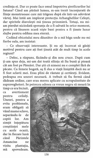 credinţa ei. Dar ce poate face omul împotriva şiretlicurilor lui
Satana? Când am părăsit lumea, m-am trezit înconjurată de
fiinţe monstruoase care mă trăgeau după ele într-un adevărat
vârtej. Mai Întâi am implorat protecţia Arhanghelilor Celeşti,
dar spiritele diavoleşti mă ţineau prizonieră. Totuşi, nu mi-
am pierdut niciodată speranţa de a fi salvată în orice moment,
pentru că lăsasem acasă nişte bani pentru a fi ţinute lunar
slujbe pentru odihna mea eternă.
Cedând obiceiului meu dăunător de a mă băga unde nu-mi
fierbe oala, am insistat:
- Ce observaţii interesante. Şi nu aţi încercat să găsiţi
motivul pentru care aţi fost ţinută atât de mult timp în acele
regiuni?
- Deloc, a răspuns, făcându-şi din nou cruce. După cum
ţi-am spus deja, mi-am dat toată silinţa să fiu bună şi pioasă
cât am fost pe Pământ. Dar ştii că nimeni nu e complet fără de
păcate. Ca femeie bogată, aş fi dus o viaţă liniştită dacă nu ar
fi fost sclavii mei. Erau plini de răutate şi certăreţi. Evident,
pedeapsa era uneori necesară. A trebuit să fiu fermă când
dădeam ordine, care erau mereu aplicate cu scrupulozitate de
supraveghetori. Se petrecea adesea ca vreun negru să moară în
timp ce era biciuit,
ca avertisment
pentru ceilalţi.
Uneori, pentru a
evita problemele,
eram obligată să
vând mame sclave,
separându-le de
copiii lor. Am
simţit înţepătura
conştiinţei mele
cu acele ocazii,
dar în fiecare lună
când Părintele
Amancius ne
vizita plantaţia,
mă spovedeam.
130
 