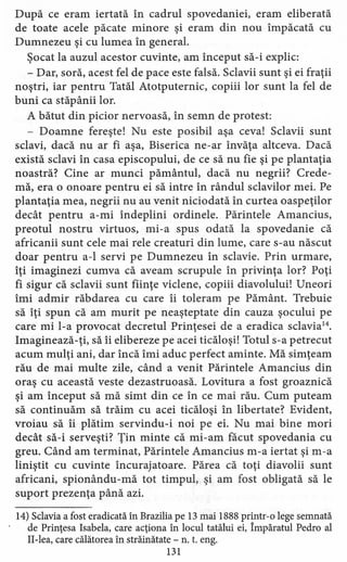 După ce eram iertată în cadrul spovedaniei, eram eliberată
de toate acele păcate minore şi eram din nou împăcată cu
Dumnezeu şi cu lumea în general.
Şocat la auzul acestor cuvinte, am început să-i explic:
- Dar, soră, acest fel de pace este falsă. Sclavii sunt şi ei fraţii
noştri, iar pentru Tatăl Atotputernic, copiii lor sunt la fel de
buni ca stăpânii lor.
A bătut din picior nervoasă, în semn de protest:
- Doamne fereşte! Nu este posibil aşa ceva! Sclavii sunt
sclavi, dacă nu ar fi aşa, Biserica ne-ar învăţa altceva. Dacă
există sclavi în casa episcopului, de ce să nu fie şi pe plantaţia
noastră? Cine ar munci pământul, dacă nu negrii? Crede-
mă, era o onoare pentru ei să intre în rândul sclavilor mei. Pe
plantaţia mea, negrii nu au venit niciodată în curtea oaspeţilor
decât pentru a-mi îndeplini ordinele. Părintele Amancius,
preotul nostru virtuos, mi-a spus odată la spovedanie că
africanii sunt cele mai rele creaturi din lume, care s-au născut
doar pentru a-l servi pe Dumnezeu în sclavie. Prin urmare,
îţi imaginezi cumva că aveam scrupule în privinţa lor? Poţi
fi sigur că sclavii sunt fiinţe viclene, copiii diavolului! Uneori
îmi admir răbdarea cu care îi toleram pe Pământ. Trebuie
să îţi spun că am murit pe neaşteptate din cauza şocului pe
care mi l-a provocat decretul Prinţesei de a eradica sclavia'".
Imaginează-ţi, să îi elibereze pe acei ticăloşi! Totul s-a petrecut
acum mulţi ani, dar încă îmi aduc perfect aminte. Mă simţeam
rău de mai multe zile, când a venit Părintele Amancius din
oraş cu această veste dezastruoasă. Lovitura a fost groaznică
şi am început să mă simt din ce în ce mai rău. Cum puteam
să continuăm să trăim cu acei ticăloşi în libertate? Evident,
vroiau să îi plătim servindu-i noi pe ei. Nu mai bine mori
decât să-i serveşti? Ţin minte că mi-am făcut spovedania cu
greu. Când am terminat, Părintele Amancius m-a iertat şi m-a
liniştit cu cuvinte încurajatoare. Părea că toţi diavolii sunt
africani, spionându-rnă tot timpul, şi am fost obligată să le
suport prezenţa până azi.
14) Sclavia a fost eradicată în Brazilia pe 13 mai 1888 printr-o lege semnată
de Prinţesa Isabela, care acţiona în locul tatălui ei, Împăratul Pedro al
II-lea, care călătorea în străinătate - n. t. eng.
131
 