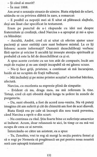 - Şi când ai murit?
- În mai 1888.
Am avut o senzaţie stranie de uimire. Biata stăpână de sclavi,
uitându-se cu privirea slăbită în zare, a remarcat:
- E posibil ca nepoţii mei să fi uitat să plătească slujbele,
deşi am lăsat clar specificat în testament.
Eram pe punctul de a-i răspunde cu idei noi despre
fraternitate şi credinţă, când Narcisa s-a apropiat şi mi-a spus
cu blândeţe:
- Ascultă, Andre, cred că ai uitat că oferim ajutor unor
pacienţi şi unor entităţi care sunt bolnave mintal. La ce îţi
folosesc aceste informaţii? Oamenii dezechilibraţi vorbesc
fără oprire şi oricine îi ascultă îşi iroseşte atenţia spirituală şi
probabil că este la fel de dezechilibrat ca şi ei.
A spus aceste cuvinte cu un ton atât de compasiv, încât am
roşit de ruşine şi m-am simţit incapabil să-mi găsesc scuze.
- Nu-ţi face griji, prietene, a continuat să mă încurajeze,
haide să ne ocupăm de fraţii tulburaţi.
- Mă includeţi şi pe mine printre aceştia? a întrebat bătrâna,
afectată.
Narcisa, cu excelenta sa expresie plină de simpatie:
- Evident că nu, draga mea, nu mă refeream la tine.
Totuşi, cred că eşti obosită după lunga ta şedere în zonele de
purgatoriu.
- Da, sunt obosită, a fost de acord nou-venita. Nu vă puteţi
imagina cât am suferit şi cât de chinuită am fost de acei diavoli.
Biata fiinţă era pe cale să înceapă din nou toată povestea,
când Narcisa a oprit-o din scurt:
- Nu continua cu răul. Ştiu foarte bine ce suferinţe amarnice
ai îndurat. Acum, doar relaxează-te aici, în timp ce eu mă voi
ocupa de ceea ce ai nevoie.
Întorcându-se către un asistent, ea a spus:
- Tu, Zenobio, vrei te rog să mergi la secţia pentru femei şi
să o rogi pe Nemesia să pregătească un pat pentru noua noastră
soră care aşteaptă tratament?
132
 