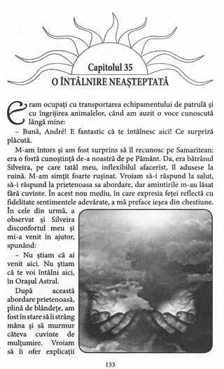 Capitolul 35
oÎNTÂLNIRE NEAŞTEPTATĂ
eram ocupaţi cu transportarea echipamentului de patrulă şi
cu îngrijirea animalelor, când am auzit o voce cunoscută
lângă mine:
- Bună, Andrel E fantastic că te întâlnesc aici! Ce surpriză
plăcută.
M -arn întors şi am fost surprins să îl recunosc pe Samaritean;
era o fostă cunoştinţă de-a noastră de pe Pământ. Da, era bătrânul
Silveira, pe care tatăl meu, inflexibilul afacerist, îl adusese la
ruină. M-am simţit foarte ruşinat. Vroiam să-i răspund la salut,
să-i răspund la prietenoasa sa abordare, dar amintirile m-au lăsat
rară cuvinte. În acest nou mediu, în care expresia feţei reflectă cu
fidelitate sentimentele adevărate, a mă preface ieşea din chestiune.
În cele din urmă, a
observat şi Silveira
disconfortul meu şi
mi-a venit în ajutor,
spunând:
- Nu ştiam că ai
venit aici. Nu ştiam
că te voi întâlni aici,
în Oraşul Astral.
După această
abordare prietenoasă,
plină de blândeţe, am
fost în stare să îi strâng
mâna şi să murmur
câteva cuvinte de
mulţumire. Vroiam
să îi ofer explicaţii
133
 