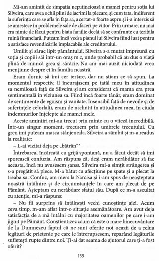Mi-am amintit de simpatia neputincioasă a mamei pentru soţia lui
Silveira, care avea ochii plini de lacrimi la plecare, şi cum tata, indiferent
la suferinţa care se afla în faţa sa, a certat -o foarte aspru şi i-a interzis să
se amestece în problemele sale de afaceri pe viitor. Prin urmare, nu mai
era nimic de facut pentru biata familie decât să se confrunte cu teribila
ruină financiară. Puteam încă vedea pianul lui Silveira fiind luat pentru
a satisface revendicările implacabile ale creditorului.
Umilit şi sărac lipit pământului, Silveira s-a mutat împreună cu
soţia şi copiii săi într-un oraş mic, unde probabil că au dus o viaţă
plină de muncă grea şi sărăcie. Nu am mai auzit niciodată vreo
menţiune despre ei în familia noastră.
Eram dornic să îmi cer iertare, dar nu ştiam ce să spun. La
momentul respectiv, îl încurajasem pe tatăl meu în atitudinea
sa nemiloasă faţă de Silveira şi am considerat că mama era prea
sentimentală în viziune a sa. Fiind încă foarte tânăr, eram dominat
de sentimente de egoism şi vanitate. Insensibil faţă de nevoile şi de
suferinţele celorlalţi, eram de neclintit în atitudinea mea, în ciuda
îndemnurilor înţelepte ale mamei mele.
Aceste amintiri mi -au trecut prin minte cu o viteză incredibilă.
Într-un singur moment, trecusem prin umbrele trecutului. Cu
greu îmi puteam masca stânjeneala. Silveira a zâmbit şi m-a readus
la realitate:
- L-ai vizitat deja pe "bătrân"?
Întrebarea, încărcată cu grijă spontană, nu a facut decât să îmi
sporească confuzia. Am răspuns că, deşi eram nerăbdător să fac
aceasta, încă nu avusesem şansa. Silveira mi-a simţit strângere a şi
s-a pregătit să plece. M-a bătut cu afecţiune pe spate şi a plecat la
treaba sa. Confuz, am mers la Narcisa şi i-am spus de neaşteptata
noastră întâlnire şi de circumstanţele în care am plecat de pe
Pământ. Aşteptam cu nerăbdare sfatul său. După ce m-a ascultat
cu atenţie, mi -a răspuns:
- Nu fii surprins să întâlneşti vechi cunoştinţe aici. Acum
ceva timp, m-am aflat într-o situaţie asemănătoare. Am avut deja
satisfacţia de a mă întâlni cu majoritatea oamenilor pe care i-am
jignit pe Pământ. Conştientizez acum că este o mare binecuvântare
de la Dumnezeu faptul că ne sunt oferite noi ocazii de a relua
legături de prietenie pe care le întrerupsesem, reparând legăturile
sufleteşti rupte dintre noi. Ţi-ai dat seama de ajutorul care ţi-a fost
oferit?
135
 