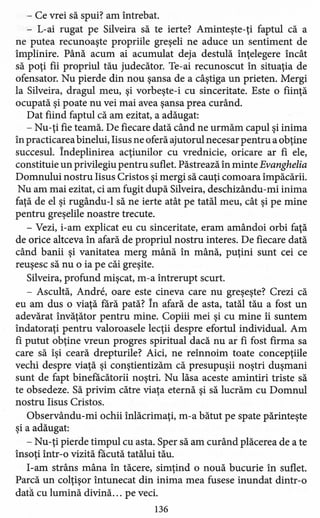 - Ce vrei să spui? am întrebat.
- L-ai rugat pe Silveira să te ierte? Aminteşte-ţi faptul că a
ne putea recunoaşte propriile greşeli ne aduce un sentiment de
împlinire. Până acum ai acumulat deja destulă înţelegere încât
să poţi fii propriul tău judecător. Te-ai recunoscut în situaţia de
ofensator. Nu pierde din nou şansa de a câştiga un prieten. Mergi
la Silveira, dragul meu, şi vorbeşte-i cu sinceritate. Este o fiinţă
ocupată şi poate nu vei mai avea şansa prea curând.
Dat fiind faptul că am ezitat, a adăugat:
- Nu-ţi fie teamă. De fiecare dată când ne urmăm capul şi inima
în practicarea binelui, Iisus ne oferă ajutorul necesar pentru a obţine
succesul. Îndeplinirea acţiunilor cu vrednicie, oricare ar fi ele,
constituie un privilegiu pentru suflet. Păstrează în minte Evanghelia
Domnului nostru Iisus Cristos şi mergi să cauţi comoara împăcării.
Nu am mai ezitat, ci am fugit după Silveira, deschizându-mi inima
faţă de el şi rugându-l să ne ierte atât pe tatăl meu, cât şi pe mine
pentru greşelile noastre trecute.
- Vezi, i-am explicat eu cu sinceritate, eram amândoi orbi faţă
de orice altceva în afară de propriul nostru interes. De fiecare dată
când banii şi vanitate a merg mână în mână, puţini sunt cei ce
reuşesc să nu o ia pe căi greşite.
Silveira, profund mişcat, m-a întrerupt scurt.
- Ascultă, Andre, oare este cineva care nu greşeşte? Crezi că
eu am dus o viaţă fără pată? În afară de asta, tatăl tău a fost un
adevărat învăţător pentru mine. Copiii mei şi cu mine îi suntem
îndatoraţi pentru valoroasele lecţii despre efortul individual. Am
fi putut obţine vreun progres spiritual dacă nu ai fi fost firma sa
care să îşi ceară drepturile? Aici, ne reînnoim toate concepţiile
vechi despre viaţă şi conştientizăm că presupuşii noştri duşmani
sunt de fapt binefăcătorii noştri. Nu lăsa aceste amintiri triste să
te obsedeze. Să privim către viaţa eternă şi să lucrăm cu Domnul
nostru Iisus Cristos.
Observându-mi ochii înlăcrimaţi, m-a bătut pe spate părinteşte
şi a adăugat:
- Nu-ţi pierde timpul cu asta. Sper să am curând plăcerea de a te
însoţi într-o vizită făcută tatălui tău.
I-am strâns mâna în tăcere, simţind o nouă bucurie în suflet.
Parcă un colţişor întunecat din inima mea fusese inundat dintr-o
dată cu lumină divină ... pe veci.
136
 