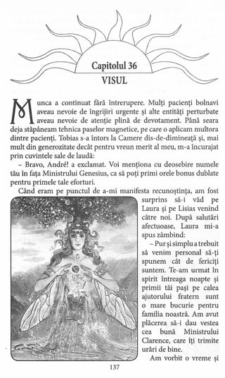 Capitolul 36
VISUL
M
unca a continuat fără întrerupere. Mulţi pacienţi bolnavi
aveau nevoie de îngrijiri urgente şi alte entităţi perturbate
aveau nevoie de atenţie plină de devotament. Până seara
deja stăpâneam tehnica paselor magnetice, pe care o aplicam multora
dintre pacienţi. Tobias s-a întors la Camere dis-de-dimineaţă şi, mai
mult din generozitate decât pentru vreun merit al meu, m-a încurajat
prin cuvintele sale de laudă:
- Bravo, Andre! a exclamat. Voi menţiona cu deosebire numele
tău în faţa Ministrului Genesius, ca să poţi primi orele bonus dublate
pentru primele tale eforturi.
Când eram pe punctul de a-mi manifesta recunoştinţa, am fost
surprins să-i văd pe
Laura şi pe Lisias venind
către noi. După salutări
afectuoase, Laura mi-a
spus zâmbind:
- Pur şisimplu atrebuit
să venim personal să-ţi
spunem cât de fericiţi
suntem. Te-am urmat în
spirit întreaga noapte şi
primii tăi paşi pe calea
ajutorului fratern sunt
o mare bucurie pentru
familia noastră. Am avut
plăcerea să-i dau vestea
cea bună Ministrului
Clarence, care îţi trimite
urări de bine.
Am vorbit o vreme şi
137
 