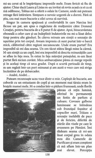 mi-au cerut să le împărtăşesc impresiile mele. Eram fericit să fiu de
ajutor. Chiar dacă Laura şi Lisias m-au invitat să revin acasă cu ei ca să
mă odihnesc, Tobias mi-a oferit o odaie în Camere, unde mă puteam
retrage fără întârziere. Simţeam o nevoie urgentă de a dormi. Fără să
ştiu, cea mai mare bucurie a zilei urma să survină.
Singur în camera spaţioasă şi confortabilă în care Narcisa îmi
facuse un pat, am spus o rugăciune de mulţumire către Domnul
Creaţiei, pentru bucuria de a fi putut fi de ajutor. Apoi, binecuvântata
oboseală a celor care şi-au îndeplinit îndatoririle nu mi-a lăsat deloc
timp pentru alte gânduri. În câteva minute am simţit o senzaţie de
uşurime prin tot corpul. Aveam impresia că sunt purtat într-o barcă
mică, călătorind către regiuni necunoscute. Unde eram purtat? Era
imposibil să-mi dau seama. Un om tăcut stătea lângă mine la cârmă.
M-am simţit ca un copil, îmi era imposibil să descriu minunăţiile care
se aflau în faţa mea. În extaz în faţa măreţiei peisajului, m-am lăsat
purtat fără niciun cuvânt. Mica ambarcaţiune părea că merge repede
şi în acelaşi timp că urca gradat. După o scurtă perioadă de timp,
m-am regăsit într-un port minunat şi am auzit o voce care mă striga
încântător de pe debarcader.
- Andre, Andre ...
Puteam recunoaşte acea voce dintr-o mie. Copleşit de bucurie, am
coborât cu un entuziasm de copil şi un moment mai târziu eram în
braţele mamei mele. M-a condus într-o pădure frumoasă, unde florile
păreau că reţin lumină,
oferind în permanenţă
un festin de parfum şi
culoare. Covoare galbene
luminoase se întindeau
sub frunzişul foşnitor al
copacilor mari. Trăiam o
senzaţie inefabilă de pace
şi de fericire, diferită de
stările din visele pe care le
avusesem pe Pământ. Îmi
dădeam seama că mi-am
lăsat corpul greu în odaia
mea din Camerele de
Purificare şi eram conştient
că mă aflam într-un plan
mai elevat. Percepţia
138
 