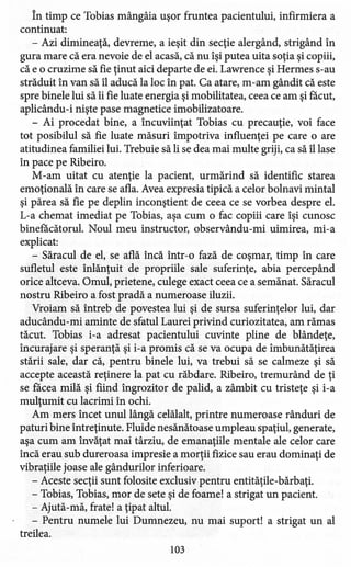 În timp ce Tobias mângâia uşor fruntea pacientului, infirmiera a
continuat:
- Azi dimineaţă, devreme, a ieşit din secţie alergând, strigând în
gura mare că era nevoie de el acasă, că nu îşi putea uita soţia şi copiii,
că e o cruzime să fie ţinut aici departe de ei. Lawrence şi Hermes s-au
străduit în van să îl aducă la loc în pat. Ca atare, rn-am gândit că este
spre binele lui să îi fie luate energia şi mobilitatea, ceea ce am şi făcut,
aplicându-i nişte pase magnetice imobilizatoare.
- Ai procedat bine, a încuviinţat Tobias cu precauţie, voi face
tot posibilul să fie luate măsuri împotriva influenţei pe care o are
atitudine a familiei lui. Trebuie să li se dea mai multe griji, ca să îl lase
în pace pe Ribeiro.
M-am uitat cu atenţie la pacient, urmărind să identific starea
emoţională în care se afla. Avea expresia tipică a celor bolnavi mintal
şi părea să fie pe deplin inconştient de ceea ce se vorbea despre el.
L-a chemat imediat pe Tobias, aşa cum o fac copiii care îşi cunosc
binefăcătorul. Noul meu instructor, observându-rni uimirea, mi-a
explicat:
- Săracul de el, se află încă într-o fază de coşmar, timp în care
sufletul este înlănţuit de propriile sale suferinţe, abia percepând
orice altceva. Omul, prietene, culege exact ceea ce a semănat. Săracul
nostru Ribeiro a fost pradă a numeroase iluzii.
Vroiam să întreb de povestea lui şi de sursa suferinţelor lui, dar
aducându-rni aminte de sfatul Laurei privind curiozitatea; am rămas
tăcut. Tobias i-a adresat pacientului cuvinte pline de blândeţe,
încurajare şi speranţă şi i-a promis că se va ocupa de îmbunătăţirea
stării sale, dar că, pentru binele lui, va trebui să se calmeze şi să
accepte această reţinere la pat cu răbdare. Ribeiro, tremurând de ţi
se facea milă şi fiind îngrozitor de palid, a zâmbit cu tristeţe şi i-a
mulţumit cu lacrimi în ochi.
Am mers încet unul lângă celălalt, printre numeroase rânduri de
paturi bine întreţinute. Fluide nesănătoase umpleau spaţiul, generate,
aşa cum am învăţat mai târziu, de emanaţiile mentale ale celor care
încă erau sub dureroasa impresie a morţii fizice sau erau dominaţi de
vibraţiile joase ale gândurilor inferioare.
- Aceste secţii sunt folosite exclusiv pentru entităţile-bărbaţi.
- Tobias, Tobias, mor de sete şi de foame! a strigat un pacient.
- Ajută-mă, frate! a ţipat altul.
- Pentru numele lui Dumnezeu, nu mai suport! a strigat un al
treilea.
103
 