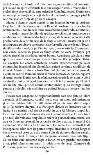 dedică-te muncii folositoare! La fel cum eu, nesemnificativă cum sunt,
pot să văd în spirit eforturile tale din Oraşul Astral, urmărindu-l în
acelaşi timp şi pe tatăl tău care suferă în Zona Întunecată, Dumnezeu
ne vede şi ne însoţeşte pe toţi, de la cel mai evoluat mesager până la
cele mai josnice fiinţe de pe scara Creaţiei:
Mama a făcut o pauză scurtă şi am încercat în van să vorbesc.
Deşi lacrimile de emoţie nu mă lăsau să vorbesc, ea mi-a înţeles
sentimentele. Uitându -se la mine cu o afecţiune profundă, a continuat.
- În majoritatea coloniilor de spirite, serviciile sunt remunerate cu
ore-bonus care întrunesc doi factori esenţiali: bonusul reprezintă atât
posibilitatea de a primi ceva de la fraţii şi semenii noştri, cât şi de a
recompensa pe cineva care ia parte la eforturile depuse de noi. Totuşi,
stabilirea valorii orei, ca pe Pământ, aparţine exclusiv lui Dumnezeu.
Din cauza căderii în păcat ca fiinţe aflate pe calea evoluţiei, pot
apărea greşeli în acordarea orelor-bonus. Adevărata calculare a orei
spirituale este o chestiune personală între lucrător şi Forţele Divine
ale Creaţiei. De aceea, activităţile noastre experimentale pe calea
progresului, începând din planul fizic, suferă continuu modificări de
zi cu zi. Administratorul căruia Domnul Dumnezeu i-a dat şansa de
a ajuta în cadrul Planului Divin al Vieţii lucrează cu tabele, registre
şi remuneraţie. Dumnezeu le oferă această ocazie la fel cum le oferă
creaturilor Lui privilegiul temporar de a fi taţi şi mame pe Pământ
sau în alte lumi şi orice administrator sincer îşi dă întreaga silinţă
pentru a îndeplini cât mai bine cu putinţă îndatoririle care i-au fost
alocate.
Fiecare tată conştient de responsabilităţile sale este plin de iubire
devotată; şi Dumnezeu, copilul meu, este un atent Administrator
şi cel mai iubitor Tată. Nu uită niciodată pe nici unul dintre copiii
săi şi Îşi rezervă dreptul la o î~ţelegere directă cu lucrătorii săi, în
legătură cu meritul real dat de modul în care îşi folosesc timpul lor.
Orice recompensă exterioară afectează personalitatea celui care trece
prin test, dar valoarea timpului se referă la personalitatea eternă, cea
care va fi mereu prezentă în cercurile vieţilor noastre, în marşul său
ascendent către Gloria lui Dumnezeu. De aceea, Cel Preaînalt le dă
înţelepciune celor care îşi petrec timpul învăţând şi o viaţă lungă şi
bucurie elevată celor care ştiu cum să uite de ei, servindu-i pe ceilalţi.
Mama a tăcut. În timp ce îmi şterge am lacrimile, m-a îmbrăţişat.
Ca un băiat care adoarme după o lecţie, mi-am pierdut cunoştinţa
a tot, până când m-am trezit în odaia mea de lângă Camerele de
Purificare, plin de o bucurie revigorantă.
140
 