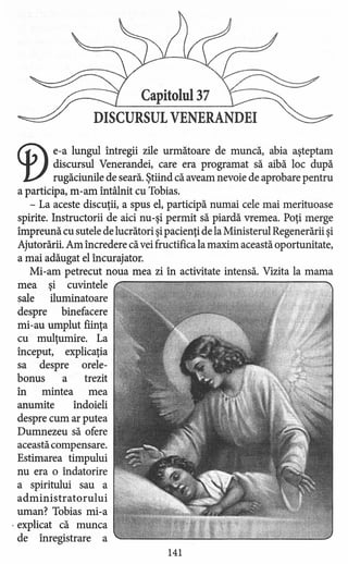 Capitolul 37
DISCURSUL VENERANDEI
Cf) e-a lungul întregii zile următoare de muncă, abia aşteptam
discursul Venerandei, care era programat să aibă loc după
rugăciunile de seară. Ştiind că aveam nevoie de aprobare pentru
a participa, m-am întâlnit cu Tobias.
- La aceste discuţii, a spus el, participă numai cele mai merituoase
spirite. Instructorii de aici nu-şi permit să piardă vremea. Poţi merge
împreună cu sutele de lucrători şipacienţi de la Ministerul Regenerării şi
Ajutorării. Am încredere că vei fructifica la maxim această oportunitate,
a mai adăugat el încurajator.
Mi-am petrecut noua mea zi în activitate intensă. Vizita la mama
mea şi cuvintele
sale iluminatoare
despre binefacere
mi-au umplut fiinţa
cu mulţumire. La
început, explicaţia
sa despre orele-
bonus a trezit
în mintea mea
anumite îndoieli
despre cum ar putea
Dumnezeu să ofere
această compensare.
Estimarea timpului
nu era o îndatorire
a spiritului sau a
administratorul ui
uman? Tobias mi-a
. explicat că munca
de înregistrare a
141
 