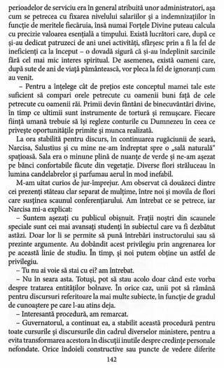 perioadelor de serviciu era în general atribuită unor administratori, aşa
cum se petrecea cu fixarea nivelului salariilor şi a indemnizaţiilor în
funcţie de meritele fiecăruia, însă numai Forţele Divine puteau calcula
cu precizie valoarea esenţială a timpului. Există lucrători care, după ce
şi-au dedicat patruzeci de ani unei activităţi, sfârşesc prin a fi la fel de
ineficienţi ca la început - o dovadă sigură că şi-au îndeplinit sarcinile
fără cel mai mic interes spiritual. De asemenea, există oameni care,
după sute de ani de viaţă pământească, vor pleca la fel de ignoranţi cum
au venit.
- Pentru a înţelege cât de preţios este conceptul mamei tale este
suficient să compari orele petrecute cu oamenii buni faţă de cele
petrecute cu oamenii răi. Primii devin fântâni de binecuvântări divine,
în timp ce ultimii sunt instrumente de tortură şi remuşcare. Fiecare
fiinţă umană trebuie să îşi regleze conturile cu Dumnezeu în ceea ce
priveşte oportunităţile primite şi munca realizată.
La ora stabilită pentru discurs, în continuarea rugăciunii de seară,
Narcisa, Salustius şi cu mine ne-am îndreptat spre o "sală naturală"
spaţioasă. Sala era o minune plină de nuanţe de verde şi ne-am aşezat
pe bănci confortabile făcute din vegetaţie. Diverse flori străluceau în
lumina candelabrelor şi parfumau aerul în mod inefabil.
M-am uitat curios de jur-împrejur. Am observat că douăzeci dintre
cei prezenţi stăteau clar separat de mulţime, între noi şi movila de flori
care susţinea scaunul conferenţiarului. Am întrebat ce se petrece, iar
Narcisa mi-a explicat:
- Suntem aşezaţi cu publicul obişnuit. Fraţii noştri din scaunele
speciale sunt cei mai avansaţi studenţi în subiectul care va fi dezbătut
astăzi. Doar lor li se permite să pună întrebări instructorului sau să
prezinte argumente. Au dobândit acest privilegiu prin angrenarea lor
pe această linie de studiu. În timp, şi noi putem obţine un astfel de
privilegiu.
- Tu nu ai voie să stai cu ei? am întrebat.
- Nu în seara asta. Totuşi, pot să stau acolo doar când este vorba
despre tratarea entităţilor bolnave. În orice caz, unii pot să rămână
pentru discursuri referitoare la mai multe subiecte, în funcţie de gradul
de cunoaştere pe care l-au atins deja.
- Interesantă procedură, am remarcat.
- Guvernatorul, a continuat ea, a stabilit această procedură pentru
toate cursurile şi discursurile din cadrul diverselor ministere, pentru a
evita transformarea acestora în discuţii inutile despre credinţe personale
nefondate. Orice îndoieli constructive sau puncte de vedere diferite
142
 