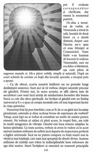 pot fi evaluate
corespunzător
şi clarificate, dar
numai la momentul
potrivit.
De-abia a termi-
nat de vorbit, că
Veneranda a intrat în
sală, însoţită de două
femei cu o ţinută
distinsă, despre care
Narcisa mi-a spus
că erau Miniştri ai
Comunicării. Toate
feţele s-au luminat
de bucurie la vederea
Venerandei, care nu
era deloc o bătrânică,
aşa cum părea să
sugereze numele ei. Mi-a părut nobilă, simplă şi naturală. După un
scurt schimb de cuvinte cu fraţii din locurile speciale, a început prin
a spune:
- Ca de obicei, scurta noastră întâlnire nu ne permite lungi
dezlănţuiri oratorice. Sunt aici să vă vorbesc despre anumite procese
ale gândirii. Printre noi, în seara aceasta, se află câteva sute de
ascultători care sunt încă uimiţi de similaritatea formelor din lumea
fizică cu cele din sfera spirituală. Au învăţat că gândul este un limbaj
universal şi li s-a spus că creaţia mentală este cel mai important factor
în viaţa spiritului.
Numeroşi fraţi îşi pun întrebări, cum ar fi: de ce au găsit aici locuinţe
pământeşti, ustensile şi chiar aceleaşi forme de exprimare ale vorbirii?
Totuşi, acest fapt nu ar trebui să constituie un motiv de uimire pentru
nimeni. Nu trebuie să uităm că până acum, în trupul fizic, am trăit
în medii antagonice de vibraţie. Gândul este baza tuturor relaţiilor în
lumea spiritului. Cu toate acestea, trebuie să avem în vedere că în acest
univers suntem milioane de suflete încă departe de respectarea perfectă
a legilor universale. Încă nu ne putem compara cu fraţii noştri mai în
vârstă şi mai înţelepţi, care sunt mai apropiaţi de sferele divine. Suntem
. milioane de entităţi care trăim în indisciplinatele lumi inferioare ale
ego-ului nostru. Marii învăţători ai omenirii ne transmit principiile
143
 