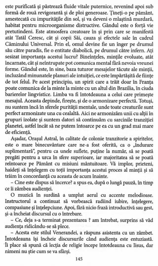 este purificată şi păstrează fluide vitale puternice, revenind apoi sub
formă de rouă revigorantă şi de ploi generoase. Ţineţi-o pe pământ,
amestecată cu impurităţile din sol, şi va deveni o mlaştină murdară,
habitat pentru micro organisme distructive. Gândul este o forţă vie
pretutindeni. Este atmosfera creatoare în şi prin care se manifestă
atât Tatăl Ceresc, cât şi copii Săi, cauza şi efectele sale în cadrul
Căminului Universal. Prin el, omul devine fie un înger pe drumul
său către paradis, fie o entitate diabolică, pe drumul către infern. Aţi
sesizat importanţa acestui lucru? Bineînţeles, minţile evoluate, atât
încarnate, cât şi neîntrupate pot comunica mental fără nevoia vreunei
forme. Gândul este, în sine, baza tuturor mesajelor tăcute ale minţii,
incluzând minunatele planuri ale intuiţiei, ce este împărtăşită de fiinţe
de tot felul. Pe acest principiu, un spirit care a trăit doar în Franţa
poate comunica de la minte la minte cu un altul din Brazilia, în ciuda
barierelor lingvistice. Limba va fi întotdeauna a celui care primeşte
mesajul. Aceasta depinde, fireşte, şi de o armonizare perfectă. Totuşi,
nu suntem încă în sferele purităţii mentale, unde toate creaturile sunt
perfect armonizate una cu cealaltă. Aici ne armonizăm unii cu alţii în
grupuri izolate şi suntem datori să continuăm cu sarcinile tranziţiei
planetei, astfel încât să ne putem întoarce pe ea cu un grad mai mare
de eficienţă.
Aşadar, Oraşul Astral, în calitate de colonie tranzitorie a spiritelor,
este o mare binecuvântare care ne-a fost oferită, ca o "îndurare
suplimentară': pentru ca unele suflete, puţine la număr, să se poată
pregăti pentru a urca în sfere superioare, iar majoritatea să se poată
reîntoarce pe Pământ cu misiuni mântuitoare. Vă implor, prieteni,
haideţi să înţelegem cu toţii importanţa acestui proces al minţii şi să
trăim în concordanţă cu aceasta de acum înainte.
- Cine este dispus să încerce? a spus ea, după o lungă pauză, în timp
ce îi zâmbea audienţei.
O muzică în surdină a umplut aerul cu accente melodioase.
Instructorul a continuat să vorbească radiind iubire, înţelegere,
compasiune şi înţelepciune. Apoi, fără nicio frază introductivă sau gest,
şi-a încheiat discursul cu o întrebare.
- Ce, deja s-a terminat prezentarea ? am întrebat, surprins să văd
audienţa ridicându-se să plece.
- Acesta este stilul Venerandei, a răspuns asistenta cu un zâmbet.
întotdeauna îşi încheie discursurile când audienţa este entuziastă.
'Îi place să spună că lecţia de religie începe întotdeauna cu Iisus, dar
nimeni nu ştie cum se va sfârşi.
145
 