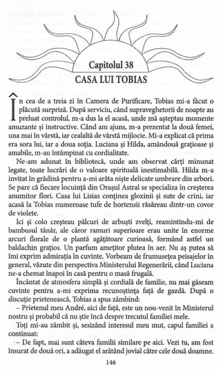 Capitolul 38
CASA LUI TOBIAS
A..
I
ncea de a treia zi în Camera de Purificare, Tobias mi-a facut o
plăcută surpriză. După serviciu, când supraveghetorii de noapte au
preluat controlul, m-a dus la el acasă, unde mă aşteptau momente
amuzante şi instructive. Când am ajuns, m-a prezentat la două femei,
una mai în vârstă, iar cealaltă de vârstă mijlocie. Mi-a explicat că prima
era sora lui, iar a doua soţia. Luciana şi Hilda, amândouă graţioase şi
amabile, m-au întâmpinat cu cordialitate.
Ne-am adunat în bibliotecă, unde am observat cărţi minunat
legate, toate lucrări de o valoare spirituală inestimabilă. Hilda m-a
invitat în grădină pentru a-mi arăta nişte delicate umbrare din arbori.
Se pare că fiecare locuinţă din Oraşul Astral se specializa în creşterea
anumitor flori. Casa lui Lisias conţine a gloxinii şi sute de crini, iar
acasă la Tobias numeroase tufe de hortensii răsăreau dintr-un covor
deviolete.
Ici şi colo creşteau pâlcuri de arbuşti zvelţi, reamintindu-mi de
bambusul tânăr, ale căror ramuri superioare erau unite în enorme
arcuri florale de o plantă agăţătoare curioasă, formând astfel un
baldachin graţios. Un parfum ameţitor plutea în aer. Nu aş putea să
îmi exprim admiraţia în cuvinte. Vorbeam de frumuseţea peisajelor în
general, văzute din perspectiva Ministerului Regenerării, când Luciana
ne-a chemat înapoi în casă pentru o masă frugală.
Încântat de atmosfera simplă şi cordială de familie, nu mai găseam
cuvinte pentru a-mi exprima recunoştinţa faţă de gazdă. După o
discuţie prietenească, Tobias a spus zâmbind:
- Prietenul meu Andre, aici de faţă, este un nou-venit în Ministerul
nostru şi probabil că nu ştie încă despre trecutul familiei mele.
Toţi mi-au zâmbit şi, sesizând interesul meu mut, capul familiei a
continuat:
.- De fapt, mai sunt câteva familii similare pe aici. Vezi tu, am fost
însurat de două ori, a adăugat el arătând jovial către cele două doamne.
146
 