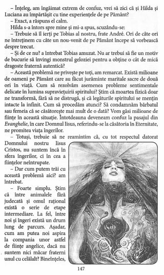 - înţeleg, am îngăimat extrem de confuz, vrei să zici că şi Hilda şi
Luciana au împărtăşit cu tine experienţele de pe Pământ?
- Exact, a răspuns el calm.
Hilda s-a întors spre mine şi mi-a spus, scuzându-se:
- Trebuie să îl ierţi pe Tobias al nostru, frate Andre. Ori de câte ori
ne intreţinem cu câte un nou-venit de pe Pământ incepe să vorbească
despre trecut.
- Şi de ce nu? a întrebat Tobias amuzat. Nu ar trebui să fie un motiv
de bucurie să invingi monstrul geloziei pentru a obţine o cât de mică
dragoste fraternă autentică?
- Această problemă ne priveşte pe toţi, am remarcat. Există milioane
de oameni pe Pământ care au facut jurăminte maritale sacre de două
ori in viaţă. Cum să rezolvăm asemenea probleme sentimentale
delicate in lumina supravieţuirii spiritului? Ştim că moartea fizică doar
ne transformă, fără să ne distrugă, şi că legăturile spiritului se menţin
intacte la infinit. Cum să procedăm atunci? Să condamnăm bărbatul
sau femeia că se căsătoreşte mai mult de o dată? Vom găsi milioane de
fiinţe în această situaţie. Întotdeauna deveneam confuz la pasajul din
Evanghelie, în care Domnul Iisus, referindu-se la căsătoria în Eternitate,
ne promitea viaţa îngerilor.
- Totuşi, trebuie să ne reamintim că, cu tot respectul datorat
Domnului nostru Iisus
Cristos, nu suntem încă în
sfera ingerilor, ci în cea a
fiinţelor neîntrupate.
- Dar cum putem trăi cu
această problemă aici? am
intrebat.
- Foarte simplu. Ştim
că intre animalele fără
judecată şi omul raţional
există o serie de etape
intermediare. La fel, între
noi şi ingeri există un drum
lung de parcurs. Aşadar,
cum am putea noi aspira
la compania unor astfel
de fiinţe angelice, dacă nu
. suntem nici măcar fraterni
unul cu celălalt? Bineînţeles, '
147
 