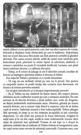 există călători cu un spirit puternic care, într-un efort suprem de voinţă,
înfruntă şi depăşesc toate obstacolele pe care le întâlnesc. Majoritatea
însă nu se pot descurca fără punţi sau fără ajutorul caritabil al ghizilor
devotaţi. Din cauza acestui adevăr, astfel de cazuri sunt rezolvate prin
fraternitate pură, păstrând în minte faptul că adevărata căsătorie, o
uniune a spiritelor, nu poate fi niciodată desfacută. Luciana, care până
atunci păstrase tăcerea, s-a alăturat discuţiei:
- Totuşi, ar fi corect să adaugi că noi îi datorăm actuala condiţie de
fericire şi înţelegere spiritului iubitor şi devotat al Hildei.
Dar soţia lui Tobias a protestat cu o umilă demnitate:
- Vă rog, nu-mi atribuiţi virtuţi pe care nu le posed. Dar pentru
ca oaspetele nostru să poată învăţa din ucenicia mea dureroasă, voi
încerca să rezum povestea noastră.
Cu un gest introductiv, şi-a început impresionanta poveste:
- Eu şi Tobias ne-am căsătorit de foarte tineri, din respect pentru
afinitatea sacră a sufletelor noastre pe care o simţeam amândoi. Nu este
necesar să vă descriu fericirea a două suflete care, unite de dragoste,
au depus jurămintele matrimoniale sacre. Moartea, geloasă pe marea
noastră fericire, mi-a curmat viaţa fizică la naşterea celui de-al doilea
copil al nostru. Suferinţa noastră a fost indescriptibilă.Tobias plângea
fără speranţă, în timp ce eu mă simţeam incapabilă să îmi controlez
disperarea. Ce zile triste am petrecut în Zona Inferioară, strigând la
soţul meu şi la cei doi copii, surdă la toate îndemnurile trimise către
mine de prietenii mei spirituali! Vroiam să mă lupt ca o cloşcă în
apărarea cuibului său şi realizam că Tobias trebuia să reorganizeze casa,
iar copii aveau mare nevoie de asistenţă maternală. Cumnata mea, care
148
 