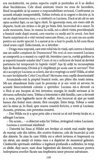 era necăsătorită, nu putea suporta copiii şi pretindea să li se dedice
doar bucătăreasa. Cele două asistente tinere nu erau de încredere,
fiind incapabile să îşi asume o responsabilitate serioasă. Confruntat cu
această situaţie insuportabilă, Tobias trebuia să ia urgent o decizie şi, la
un an după moartea mea, s-a căsătorit cu Luciana. Dacă ai şti cât m-am
opus acestui fapt, ca un tigru rănit. În ignoranţa mea, am mers atât de
departe, încât am strâns-o de gât pe biata fată, încercând să o omor. În
acele momente, Iisus, în marea Sa milă, mi-a oferit vizita providenţială
a bunicii mele după mamă, care murise cu mulţi ani în urmă. Am fost
foarte surprinsă să o văd venind oarecum firesc, ca şi cum nu era acolo
pentru un motiv special. S-a aşezat şi m-a luat în poală, la fel cum făcea
când eram copil. Înlăcrimată, m-a întrebat:
- Draga mea nepoată, care este rolul tău în viaţă, eşti cumva o leoaică
sau un suflet conştient de Dumnezeu? Nu vezi că sora noastră Luciana
se comportă ca o mamă cu copiii tăi, întreţine casa ta, curăţă grădina ta
şi suportă toanele soţului tău? Crezi că nu e suficient de bună să devină
partenera lui temporară în luptele vieţii? Aşa îţi arăţi tu recunoştinţa
faţă de Bunăvoinţa Divină şi îi răsplăteşti pe aceia care te servesc? Vrei
să o accepţi pe Luciana ca sclavă, dar să o respingi ca soră? Hilda, ai uitat
tu oare învăţăturile Celui Crucificat? Sărmana mea copilă dezorientată!
Aruncându-mă la pieptul bunicii mele, am plâns din toată inima.
Mi-am abandonat fosta casă în prezenţa ei şi am venit să servesc în
această binecuvântată colonie a spiritelor. Luciana mi-a devenit ca
o frică şi am început să îmi investesc energia în studii serioase şi în
elevarea sufletului meu. Tobias a întemeiat o altă familie, care a devenit
şi a mea, prin legăturile sacre de suflet. Am încercat să ajut pe toată
lumea din fostul meu cămin, fără excepţie. Între timp, Tobias a venit
aici la mine şi, în final, spre marea noastră fericire, a venit şi Luciana.
Aceasta, prietene, este povestea noastră.
- Dar Hilda nu ţi-a spus prin câte a trecut ca să mă înveţe lecţia ei, a
adăugat Luciana.
- Nu acum ... - a obiectat soţia lui Tobias, strângând mâna Lucianei.
Luciana a continuat zâmbind:
- Datorită lui Iisus şi Hildei am învăţat că există mai multe tipuri
de mariaj: cele din iubire, din motive fraterne, cele de încercări şi cele
din datorie. În ziua în care Hilda mi-a oferit iertarea ei împreună cu
un sărut, am simţit că inima mea s-a depărtat de monstrul geloziei.
Căsătoriile spirituale stabilesc o legătură profundă a sufletelor, în timp
ce altele, deşi sacre, sunt doar legăminte ale datoriei, necesare pentru
îndreptarea erorilor făcute sau împlinirea unor procese salvatoare.
149
 