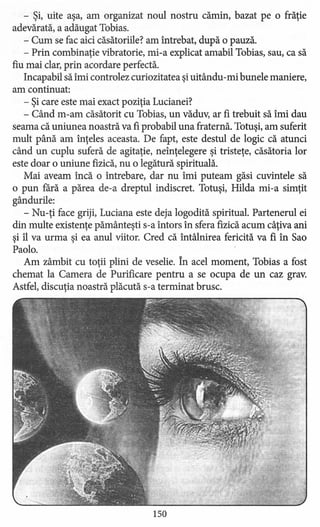 - Şi, uite aşa, am organizat noul nostru cămin, bazat pe o frăţie
adevărată, a adăugat Tobias.
- Cum se fac aici căsătoriile? am întrebat, după o pauză.
- Prin combinaţie vibratorie, mi-a explicat amabil Tobias, sau, ca să
fiu mai clar, prin acordare perfectă.
Incapabil să îmi controlez curiozitatea şi uitându -mi bunele maniere,
am continuat:
- Şi care este mai exact poziţia Lucianei?
- Când m-am căsătorit cu Tobias, un văduv, ar fi trebuit să îmi dau
seama că uniunea noastră va fi probabil una fraternă. Totuşi, am suferit
mult până am înţeles aceasta. De fapt, este destul de logic că atunci
când un cuplu suferă de agitaţie, neînţelegere şi tristeţe, căsătoria lor
este doar o uniune fizică, nu o legătură spirituală.
Mai aveam încă o întrebare, dar nu îmi puteam găsi cuvintele să
o pun fără a părea de-a dreptul indiscret. Totuşi, Hilda mi-a simţit
gândurile:
- Nu-ţi face griji, Luciana este deja logodită spiritual. Partenerul ei
din multe existenţe pământeşti s-a întors în sfera fizică acum câţiva ani
şi îl va urma şi ea anul viitor. Cred că întâlnirea fericită va fi în Sao
Paolo.
Am zâmbit cu toţii plini de veselie. În acel moment, Tobias a fost
chemat la Camera de Purificare pentru a se ocupa de un caz grav.
Astfel, discuţia noastră plăcută s-a terminat brusc.
150
 