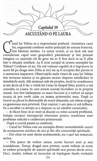 Capitolul 39
ASCULTÂND-O PE LAURA
Gazul lui Tobias m-a impresionat profund. Amintirea casei
lui, organizată conform noilor principii de uniune fraternă,
îmi bântuia mintea. La urma urmei, şi eu încă mă mai
consideram capul unei gospodării pământeşti şi îmi puteam
imagina cu uşurinţă cât de greu mi-ar fi fost dacă m-aş fi aflat
într-o situaţie similară. Aş fi avut curajul să urmez exemplul lui
Tobias? Credeam că nu. Nu mă vedeam capabil să o îngrijorez în
acest fel pe draga mea Zelia şi nici nu aş fi acceptat din partea ei
o asemenea impunere. Observaţiile mele vizavi de casa lui Tobias
îmi torturau mintea şi nu găseam niciun răspuns satisfăcător la
întrebările mele. Mă simţeam atât de perplex, încât în următoarea
zi am decis să îi fac o vizită lui Lisias în timpul liber, pentru a mă
consulta cu Laura, în care aveam aceeaţi încredere ca în propria
mamă. Am fost întâmpinat cu mare bucurie şi a trebuit să aştept
ocazia să pot vorbi calm cu mama prietenului meu. După ce
tinerii au plecat la distracţiile de seară obişnuite, am rămas singur
cu generoasa mea prietenă. Deşi ruşinat, i-am spus ce mă tulbura.
Ea a ascultat cu atenţie şi a răspuns cu un zâmbet cunoscător.
- Ai făcut bine că ai venit să discuţi cu mine această problemă.
Soluţia oricărei introspecţii interioare pentru rezolvarea unei
probleme solicită o colaborare prietenoasă.
După o scurtă pauză ea continuă:
- Cazul lui Tobias este un exemplu dintre nenumăratele cazuri
de aranjamente similare de aici şi din alte comunităţi spirituale.
- Dar chiar ne sunt rănite sentimentele, nu-i aşa? am remarcat,
serios.
- Din punct de vedere uman, aceste lucruri sunt şi mai
scandaloase. Totuşi, dragul meu prieten, acum trebuie să avem
în vedere principiile de natură spirituală mai presus decât orice.
Deci, Andre, trebuie să încercăm să înţelegem fazele evoluţiei
151
 