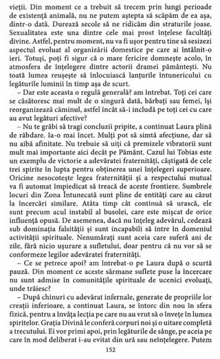 vieţii. Din moment ce a trebuit să trecem prin lungi perioade
de existenţă animală, nu ne putem aştepta să scăpăm de ea aşa,
dintr-o dată. Durează secole să ne ridicăm din straturile joase.
Sexualitatea este una dintre cele mai prost înţelese facultăţi
divine. Astfel, pentru moment, nu va fi uşor pentru tine să sesizezi
aspectul evoluat al organizării domestice pe care ai întâlnit-o
ieri. Totuşi, poţi fi sigur că o mare fericire domneşte acolo, în
atmosfera de înţelegere dintre actorii dramei pământeşti. Nu
toată lumea reuşeşte să înlocuiască lanţurile întunericului cu
legăturile luminii în timp aşa de scurt.
- Dar este aceasta o regulă generală? am întrebat. Toţi cei care
se căsătoresc mai mult de o singură dată, bărbaţi sau femei, îşi
reorganizează căminul, astfel încât să-i includă pe toţi cei cu care
au avut legături afective?
- Nu te grăbi să tragi concluzii pripite, a continuat Laura plină
de răbdare. Ia-o mai încet. Mulţi pot să simtă afecţiune, dar să
nu aibă afinitate. Nu trebuie să uiţi că premizele vibratorii sunt
mult mai importante aici decât pe Pământ. Cazul lui Tobias este
un exemplu de victorie a adevăratei fraternităţi, câştigată de cele
trei spirite în lupta pentru obţinerea unei înţelegeri superioare.
Oricine nesocoteşte legea fraternităţii şi a respectului mutual
va fi automat împiedicat să treacă de aceste frontiere. Sumbrele
locuri din Zona Întunecată sunt pline de entităţi care au căzut
la încercări similare. Atâta timp cât continuă să urască, ele
sunt precum acul instabil al busolei, care este mişcat de orice
influenţă opusă. De asemenea, dacă nu înţeleg adevărul, cedează
sub dominaţia falsităţii şi sunt incapabili să intre în domeniul
activităţii spirituale. Nenumăraţi sunt aceia care suferă ani de
zile, fără nicio uşurare a sufletului, doar pentru că nu vor să se
conformeze legilor adevăratei fraternităţi.
- Ce se petrece apoi? am întrebat-o pe Laura după o scurtă
pauză. Din moment ce aceste sărmane suflete puse la încercare
nu sunt admise în comunităţile spirituale de ucenici evoluaţi,
unde trăiesc?
- După chinuri cu adevărat infernale, generate de propriile lor
creaţii inferioare, a continuat Laura, se întorc din nou în sfera
fizică, pentru a învăţa lecţia pe care nu au vrut să o înveţe în lumea
spiritelor. Graţia Divină le conferă corpuri noi şi o uitare completă
a trecutului. Ei vor primi apoi, prin legăturile de sânge, pe aceia pe
care în mod deliberat i-au evitat din ură sau neînţelegere. Putem
152
 