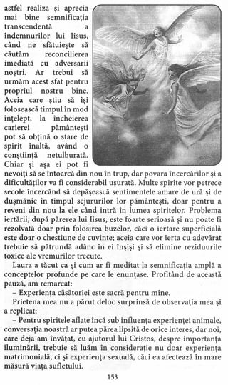 astfel realiza şi aprecia
mai bine semnificaţia
transcendentă a
îndemnurilor lui Iisus,
când ne sfătuieşte să
căutăm reconcilierea
imediată cu adversarii
noştri. Ar trebui să
urmăm acest sfat pentru
propriul nostru bine.
Aceia care ştiu să îşi
folosească timpul în mod
înţelept, la încheierea
carierei pământeşti
pot să obţină o stare de
spirit înaltă, având o
conştiinţă netulburată,
Chiar şi aşa ei pot fi
nevoiţi să se întoarcă din nou în trup, dar povara încercărilor şi a
dificultăţilor va fi considerabil uşurată, Multe spirite vor petrece
secole încercând să depăşească sentimentele amare de ură şi de
duşmănie în timpul sejururilor lor pământeşti, doar pentru a
reveni din nou la ele când intră în lumea spiritelor. Problema
iertării, după părerea lui Iisus, este foarte serioasă şi nu poate fi
rezolvată doar prin folosirea buzelor, căci o iertare superficială
este doar o chestiune de cuvinte; aceia care vor ierta cu adevărat
trebuie să pătrundă adânc îri ei înşişi şi să elimine reziduurile
toxice ale vremurilor trecute.
Laura a tăcut ca şi cum ar fi meditat la semnificaţia amplă a
conceptelor profunde pe care le enunţase. Profitând de această
pauză, am remarcat:
- Experienţa căsătoriei este sacră pentru mine.
Prietena mea nu a părut deloc surprinsă de observaţia mea şi
a replicat:
- Pentru spiritele aflate încă sub influenţa experienţei animale,
conversaţia noastră ar putea părea lipsită de orice interes, dar noi,
care deja am învăţat, cu ajutorul lui Cristos, despre importanţa
iluminării, trebuie să luăm în consideraţie nu doar experienţa
matrimonială, ci şi experienţa sexuală, căci ea afectează în mare
măsură viaţa sufletului.
153
 