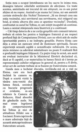 Soţia mea a ocupat întotdeauna un loc sacru în inima mea,
deasupra tuturor celorlalte sentimente de afecţiune. Cu toate
acestea, amintindu-mi trecutul de om obişnuit, nu m-am putut
abţine să nu roşesc. Auzind-o pe mama lui Lisias, mi-am amintit
cuvinte străvechi din Vechiul Testament: "Să nu doreşti casa sau
soţia vecinului, nici servitorul sau servitoarea, nici măgarul sau
boul, şi nimic altceva din ceea ce aparţine vecinului". Deodată,
confruntat cu cazul lui Tobias, m-am simţit incapabil să continui.
Laura a sesizatstânjeneala mea lăuntrică şi a continuat:
- Cât timp datoria de a ne corija greşelile este comună tuturor,
trebuie să existe loc pentru o înţelegere fraternă şi un respect
profund faţă de Compasiunea Divină, care ne oferă atât de multe
oportunităţi pentru a ne îndrepta greşelile. Pentru fiinţa care
deja a atins un oarecare nivel de iluminare spirituală, fiecare
experienţă sexuală capătă o semnificaţie nebănuită. De aceea,
nicio misiune cu adevărat mântuitoare nu poate fi realizată fără
o profundă înţelegere frăţească. Cu puţin timp în urmă, am auzit
un evoluat instructor de la Ministerul Elevării declarând că,
dacă ar fi capabil, s-ar materializa în lumea fizică să-i înveţe pe
reprezentanţii cultelor religioase în general că, pentru a fi divin,
orice act de caritate trebuie să se bazeze pe fraternitatea umană.
Gazda mea a încheiat discuţia, invitându-mă să o văd pe
Eloisa, care era încă
închisă în camera sa.
După o scurtă vizită la
tânăra nou-venită din
lumea fizică, sesizând
cu bucurie progresele
ei evidente, m-am
reîntors la Camera de
Refacere, fiind absorbit
de gândurile mele. Nu
mai eram îngrijorat
de comportamentul
lui Tobias şi nici de
atitudinea Hildei sau a
Lucianei. Eram cuprins de
o mare admiraţie faţă de
această atotcuprinzătoare
fraternitate umană.
154
 