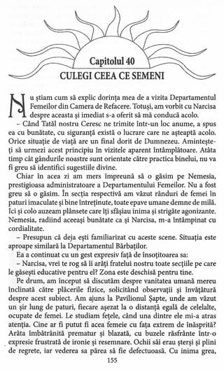 Capitolul 40
CULEGI CEEA CE SEMENI
Ii
u ştiam cum să explic dorinţa mea de a vizita Departamentul
Femeilor din Camera de Refacere. Totuşi; am vorbit cu Narcisa
despre aceasta şi imediat s-a oferit să mă conducă acolo.
- Când Tatăl nostru Ceresc ne trimite într-un loc anume, a spus
ea cu bunătate, cu siguranţă există o lucrare care ne aşteaptă acolo.
Orice situaţie de viaţă are un final dorit de Dumnezeu. Aminteşte-
ţi să urmezi acest principiu în vizitele aparent întâmplătoare. Atâta
timp cât gândurile noastre sunt orientate către practica binelui, nu va
fi greu să identifici sugestiile divine.
Chiar în acea zi am mers împreună să o găsim pe Nemesia,
prestigioasa administratoare a Departamentului Femeilor. Nu a fost
greu să o găsim. În secţia respectivă am văzut rânduri de femei în
paturi imaculate şibine întreţinute, toate epave umane demne de milă.
Ici şi colo auzeam plânsete care îţi sfâşiau inima şi strigăte agonizante.
Nemesia, radiind aceeaşi bunătate ca şi Narcisa, m-a întâmpinat cu
cordialitate.
- Presupun că deja eşti familiarizat cu aceste scene. Situaţia este
aproape similară la Departamentul Bărbaţilor.
Ea a continuat cu un gest expresiv faţă de însoţitoarea sa:
- Narcisa, vrei te rog să îi arăţi fratelui nostru toate secţiile pe care
le găseşti educative pentru el? Zona este deschisă pentru tine.
Pe drum, am început să discutăm despre vanitatea umană mereu
înclinată către plăcerile fizice, solicitând observaţii şi învăţătură
despre acest subiect. Am ajuns la Pavilionul Şapte, unde am văzut
un şir lung de paturi, fiecare aşezat la o distanţă egală de celelalte,
ocupate de femei. Le studiam feţele, când una dintre ele mi-a atras
atenţia. Cine ar fi putut fi acea femeie cu faţa extrem de înăsprită?
Arăta îmbătrânită prematur şi blazată, cu buzele răsfrânte într-o
. expresie frustrată de ironie şi resemnare. Ochii săi erau şterşi şi plini
de regrete, iar vederea sa părea să fie defectuoasă. Cu inima grea,
155
 
