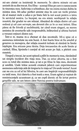 mi-am căutat cu insistenţă în memorie. În câteva minute mi-am
amintit de ea din trecut. Era Elisa - aceeaşi Elisa pe care o cunoscusem
în tinereţea mea. Suferinţa o schimbase, dar nu exista niciun dubiu în
mintea mea. Mi-aduc perfect aminte ziua în care un vechi prieten
de-al mamei mele a adus-o pe biata fată la noi acasă pentru a intra
în serviciul nostru. La început, nu era nimic neobişnuit în relaţia
noastră, dar gradat ne-am relaxat. Abuzând de relaţia dintre cel care
ordonă şi cel care serveşte, am devenit din ce în ce mai intimi. Elisa
părea să fie frivolă şi nechibzuită, iar când eram singuri, ea mereu
amintea de aventurile sale iresponsabile, inlăturând şi ultima barieră
a vreunei reţineri dintre noi.
Într-o zi, mama m-a chemat să dau socoteală. Mi-a spus că o
asemenea intimitate nu este bună. A fost foarte bine să fiu amabil şi
generos cu menajera, dar relaţia noastră trebuia să rămână în limite
înţelepte. Era oricum prea târziu. Deja trecuserăm de acele limite şi
curând, Elisa, lipsindu-i curajul să mă acuze pe faţă, a părăsit casa
noastră.
Timpul a trecut, iar acest episod a pălit în memoria mea, rămânând
un simplu incident din viaţa mea. Dar, ca orice altceva, nu a fost
scos cu totul din mintea mea, şi iat-o pe Elisa în faţa mea, decăzută
şi umilită. Unde trăise această creatură jalnică care experimentase
asemenea suferinţe atât de timpuriu în viaţa sa? De unde venise? Acest
caz nu era ca cel al lui Silveira, în care am împărţit responsabilităţile
cu tatăl meu. Aici datoria a fost toată a mea. Eram agitat şi ruşinat de
reminiscenţele acuzatoare şi, ca un copil dornic să fie iertat pentru
greşelile sale, m-am întors către Narcisa pentru îndrumare.
156
 