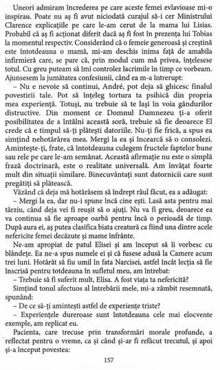 Uneori admiram încrederea pe care aceste femei evlavioase mi-o
inspirau. Poate nu aş fi avut niciodată curajul să-i cer Ministrului
Clarence explicaţiile pe care le-am cerut de la mama lui Lisias.
Probabil că aş fi acţionat diferit dacă aş fi fost în prezenţa lui Tobias
la momentul respectiv. Considerând că o femeie generoasă şi creştină
este întotdeauna o mamă, mi-am deschis inima faţă de amabila
infirmieră care, se pare că, prin modul cum mă privea, înţelesese
totul. Cu greu puteam să îmi controlez lacrimile în timp ce vorbeam.
Ajunsesem la jumătatea confesiunii, când ea m-a întrerupt:
- Nu e nevoie să continui, Andre, pot deja să ghicesc finalul
povestirii tale. Pot să înţeleg tortura ta psihică din propria
mea experienţă. Totuşi, nu trebuie să te laşi în voia gândurilor
distructive. Din moment ce Domnul Dumnezeu ţi-a oferit
posibilitatea de a întâlni această soră, trebuie să fie deoarece El
crede că e timpul să-ţi plăteşti datoriile. Nu-ţi fie frică, a spus ea
simţind nehotărârea mea. Mergi la ea şi încearcă să o consolezi.
Aminteşte- ţi, frate, că întotdeauna culegem fructele faptelor bune
sau rele pe care le-am semănat. Această afirmaţie nu este o simplă
frază doctrinară, este o realitate universală. Am învăţat foarte
mult din situaţii similare. Binecuvântaţi sunt datornicii care sunt
pregătiţi să plătească.
Văzând că deja mă hotărâsem să îndrept răul facut, ea a adăugat:
- Mergi la ea, dar nu-i spune încă cine eşti. Lasă asta pentru mai
târziu, când deja vei fi reuşit să o ajuţi. Nu va fi greu, deoarece ea
va continua să fie aproape oarbă pentru încă o perioadă de timp.
După aura ei, aş putea clasifica biata creatură ca fiind una dintre acele
nefericite femei decăzute şi mame înfrânte.
Ne-am apropiat de patul Elisei şi am început să îi vorbesc cu
blândeţe. Ea ne-a spus numele ei şi că fusese adusă la Camere acum
trei luni. Hotărât să fiu umil în fata Narcisei, astfel încât lecţia să fie
înscrisă pentru totdeauna în sufletul meu, am întrebat:
- Trebuie să fi suferit mult, Elisa. A fost viaţa ta nefericită?
Simţind tonul afectuos al întrebării mele, mi-a zâmbit resemnată,
spunând:
- De ce să-ţi aminteşti astfel de experienţe triste?
- Experienţele dureroase sunt întotdeauna cele mai elocvente
exemple, am replicat eu.
Pacienta, care trecuse prin transformări morale profunde, a
.reflectat pentru o vreme, ca şi când şi-ar fi refacut trecutul, şi apoi
şi-a început povestea:
157
 