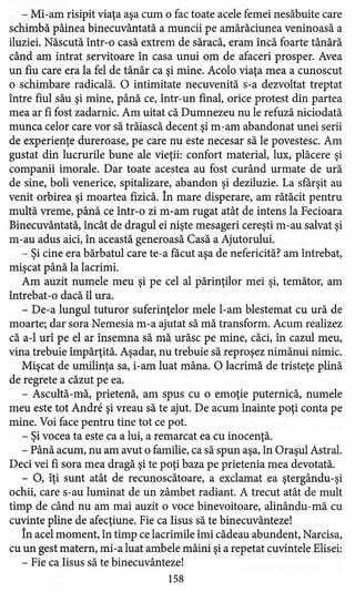 - Mi-am risipit viaţa aşa cum o fac toate acele femei nesăbuite care
schimbă pâinea binecuvântată a muncii pe amărăciunea veninoasă a
iluziei. Născută într-o casă extrem de săracă, eram încă foarte tânără
când am intrat servitoare în casa unui om de afaceri prosper. Avea
un fiu care era la fel de tânăr ca şi mine. Acolo viaţa mea a cunoscut
o schimbare radicală. O intimitate necuvenită s-a dezvoltat treptat
între fiul său şi mine, până ce, într-un final, orice protest din partea
mea ar fi fost zadarnic. Am uitat că Dumnezeu nu le refuză niciodată
munca celor care vor să trăiască decent şi m-am abandonat unei serii
de experienţe dureroase, pe care nu este necesar să le povestesc. Am
gustat din lucrurile bune ale vieţii: confort material, lux, plăcere şi
companii imorale. Dar toate acestea au fost curând urmate de ură
de sine, boli venerice, spitalizare, abandon şi deziluzie. La sfârşit au
venit orbirea şi moartea fizică. În mare disperare, am rătăcit pentru
multă vreme, până ce într-o zi m-am rugat atât de intens la Fecioara
Binecuvântată, încât de dragul ei nişte mesageri cereşti m-au salvat şi
m-au adus aici, în această generoasă Casă a Ajutorului.
- Şi cine era bărbatul care te-a făcut aşa de nefericită? am întrebat,
mişcat până la lacrimi.
Am auzit numele meu şi pe cel al părinţilor mei şi, temător, am
întrebat-o dacă îl ura.
- De-a lungul tuturor suferinţelor mele l-am blestemat cu ură de
moarte; dar sora Nemesia m-a ajutat să mă transform. Acum realizez
că a-l urî pe el ar însemna să mă urăsc pe mine, căci, în cazul meu,
vina trebuie împărţită. Aşadar, nu trebuie să reproşez nimănui nimic.
Mişcat de umilinţa sa, i-am luat mâna. O lacrimă de tristeţe plină
de regrete a căzut pe ea.
- Ascultă-mă, prietenă, am spus cu o emoţie puternică, numele
meu este tot Andre şi vreau să te ajut. De acum înainte poţi conta pe
mine. Voi face pentru tine tot ce pot.
- Şi vocea ta este ca a lui, a remarcat ea cu inocenţă.
: Până acum, nu am avut o familie, ca să spun aşa, în Oraşul Astral.
Deci vei fi sora mea dragă şi te poţi baza pe prietenia mea devotată.
- O, îţi sunt atât de recunoscătoare, a exclamat ea ştergându-şi
ochii, care s-au luminat de un zâmbet radiant. A trecut atât de mult
timp de când nu am mai auzit o voce binevoitoare, alinându-mă cu
cuvinte pline de afecţiune. Fie ca Iisus să te binecuvânteze!
În acel moment, în timp ce lacrimile îmi cădeau abundent, Narcisa,
cu un gest matern, mi-a luat ambele mâini şi a repetat cuvintele Elisei:
- Fie ca Iisus să te binecuvânteze!
158
 