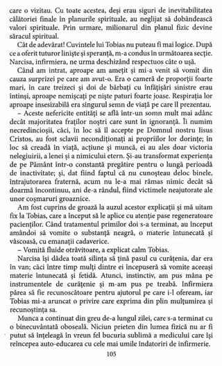 care o vizitau. Cu toate acestea, deşi erau siguri de inevitabilitatea
călătoriei finale în planurile spirituale, au neglijat să dobândească
valori spirituale. Prin urmare, milionarul din planul fizic devine
săracul spiritual.
Cât de adevărat! Cuvintele lui Tobias nu puteau fi mai logice. După
ce a oferit tuturor linişte şi speranţă, m-a condus în următoarea secţie.
Narcisa, infirmiera, ne urma deschizând respectuos câte o uşă.
Când am intrat, aproape am ameţit şi mi-a venit să vomit din
cauza surprizei pe care am avut-o. Era o cameră de proporţii foarte
mari, în care treizeci şi doi de bărbaţi cu înfăţişări sinistre erau
întinşi, aproape nemişcaţi pe nişte paturi foarte joase. Respiraţia lor
aproape insesizabilă era singurul semn de viaţă pe care îl prezentau.
- Aceste nefericite entităţi se află într-un somn mult mai adânc
decât majoritatea fraţilor noştri care sunt în ignoranţă. Îi numim
necredincioşii, căci, în loc să îl accepte pe Domnul nostru Iisus
Cristos, au fost sclavii necondiţionaţi ai propriilor lor dorinţe; în
loc să creadă în viaţă, acţiune şi muncă, ei au ales doar victoria
nelegiuirii, a lenei şi a nimicului etern. Şi-au transformat experienţa
de pe Pământ într-o constantă pregătire pentru o lungă perioadă
de inactivitate; şi, dat fiind faptul că nu cunoşteau deloc binele,
întrajutorarea fraternă, acum nu le-a mai rămas nimic decât să
doarmă încontinuu, ani de-a rândul, fiind victimele neajutorate ale
unor coşmaruri groaznice.
Am fost cuprins de groază la auzul acestor explicaţii şi mă uitam
fix la Tobias, care a început să le aplice cu atenţie pase regeneratoare
pacienţilor. Când tratamentul primilor doi s-a terminat, au început
amândoi să vomite o substanţă neagră, o materie întunecată şi
vâscoasă, cu emanaţii cadaverice.
- Vomită fluide otrăvitoare, a explicat calm Tobias.
Narcisa îşi dădea toată silinţa să ţină pasul cu curăţenia, dar era
în van; căci între timp mulţi dintre ei începuseră să vomite aceeaşi
materie întunecată şi fetidă. Atunci, instinctiv, am pus mâna pe
instrumentele de curăţenie şi m-am pus pe treabă. Infirmiera
părea să fie recunoscătoare pentru ajutorul pe care i-l ofeream, iar
Tobias mi-a aruncat o privire care exprima din plin mulţumire a şi
recunoştinţa sa.
Munca a continuat din greu de-a lungul zilei, care s-a terminat cu
o binecuvântată oboseală. Niciun prieten din lumea fizică nu ar fi
putut să înţeleagă în vreun fel bucuria sublimă a medicului care îşi
reîncepea auto-educarea cu cele mai umile îndatoriri de infirmerie.
105
 