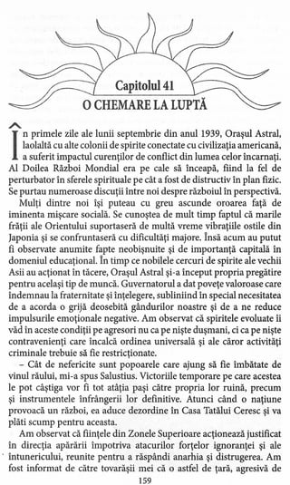 Capitolul 41
oCHEMARE LA LUPTĂ
A.
I
nprimele zile ale lunii septembrie din anul 1939, Oraşul Astral,
laolaltă cu alte colonii de spirite conectate cu civilizaţia americană,
a suferit impactul curenţilor de conflict din lumea celor încarnaţi.
Al Doilea Război Mondial era pe cale să înceapă, fiind la fel de
perturbator în sferele spirituale pe cât a fost de distructiv în plan fizic.
Se purtau numeroase discuţii între noi despre războiul în perspectivă.
Mulţi dintre noi îşi puteau cu greu ascunde oroarea faţă de
iminenta mişcare socială. Se cunoştea de mult timp faptul că marile
frăţii ale Orientului suportaseră de multă vreme vibraţiile ostile din
Japonia şi se confruntaseră cu dificultăţi majore. Însă acum au putut
fi observate anumite fapte neobişnuite şi de importanţă capitală în
domeniul educaţional. În timp ce nobilele cercuri de spirite ale vechii
Asii au acţionat în tăcere, Oraşul Astral şi-a început propria pregătire
pentru acelaşi tip de muncă. Guvernatorul a dat poveţe valoroase care
îndemnau la fraternitate şi înţelegere, subliniind în special necesitatea
de a acorda o grijă deosebită gândurilor noastre şi de a ne reduce
impulsurile emoţionale negative. Am observat că spiritele evoluate îi
văd în aceste condiţii pe agresori nu ca pe nişte duşmani, ci ca pe nişte
contravenienţi care încalcă ordinea universală şi ale căror activităţi
criminale trebuie să fie restricţionate.
- Cât de nefericite sunt popoarele care ajung să fie îmbătate de
vinul răului, mi-a spus Salustius. Victoriile temporare pe care acestea
le pot câştiga vor fi tot atâţia paşi către propria lor ruină, precum
şi instrumentele înfrângerii lor definitive. Atunci când o naţiune
provoacă un război, ea aduce dezordine în Casa Tatălui Ceresc şi va
plăti scump pentru aceasta.
Am observat că fiinţele din Zonele Superioare acţionează justificat
în direcţia apărării împotriva atacurilor forţelor ignoranţei şi ale
. întunericului, reunite pentru a răspândi anarhia şi distrugerea. Am
fost informat de către tovarăşii mei că o astfel de ţară, agresivă de
159
 