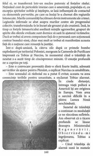 felul ei, se transformă într-un nucleu puternic al forţelor răului.
Neţinând cont de pericolele imense care o ameninţă, populaţia ei, cu
excepţia spiritelor nobile şi înţelepte, se lasă influenţată de contactul
cu elementele pervertite, pe care ea însăşi le-a chemat din regiunile
întunecate. Marile comunităţi lucrătoare devin instrumente ale crimei.
Legiunile infernale se abat asupra marilor centre ale progresului
colectiv, transformându-le în locuri ale groazei şi ale cruzimii. Însă, în
timp ce forţele întunericului asediază minţile agresorilor, grupuri de
spirite din sferele evoluate sunt dornice să sară în ajutorul victimelor.
Dacă ar trebui să avem compasiune faţă de o persoană care acţionează
contrar bunului-simţ, chiar mai mult ar trebui să manifestăm aceasta
faţă de o naţiune care renunţă la justiţie.
Într-o după-amiază, la câteva zile după ce primele bombe
explodaseră pe teritoriul Poloniei, mergeam la Camerele de Purificare
împreună cu Tobias şi Narcis a, în momentul când o trâmbiţă de
neuitat s-a auzit timp de cincisprezece minute. O emoţie profundă
ne-a cuprins pe toţi.
- Este o convocare provenită dintr-o sferă foarte înaltă, adresată
serviciilor de ajutor pentru Pământ, a explicat Narcisa cu amabilitate.
- Este semnalul că războiul nu a putut fi evitat; aceasta va avea
consecinţe teribile pentru umanitate, a exclamat Tobias alarmat.
În ciuda distanţei,
întreaga viaţă psihică a
Americii îşi are originea
în Europa. Vom avea
o sarcină dificilă în a
păstra Lumea Nouă
neschimbată.
Sunetul de trâmbiţă
a continuat cu modulaţii
ce ne răscoleau sufletele.
Am observat că o tăcere
profundă se lăsase
deasupra Ministerului
Regenerărll.
Observându-mi
îngrijorarea, Tobias a
explicat:
- Când trâmbiţa de
alarmă sună în numele
160
 