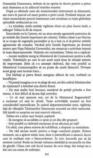 Domnului Dumnezeu, trebuie să ne oprim în tăcere pentru a putea
auzi chemarea sa în adâncul inimilor noastre.
După ce ultimele note ale misteriosului instrument se stinseseră,
am mers în parcul cel mare pentru a privi cerul. Profund mişcat, am
văzut nenumărate puncte luminoase care semănau cu nişte globuleţe
splendide strălucind pe cer.
- La trâmbiţe cântă entităţi vigilente dintr-un plan foarte înalt, a
adăugat Tobias la fel de mişcat.
Întorcându-ne la Camere, mi-au atras atenţia zgomotele puternice de
pe străzile din Zonele Superioare ale coloniei. Tobias a lăsat-o pe Narcisa
să se ocupe de urgenţele pacienţilor şi m-a luat cu el să privesc străzile
aglomerate ale oraşului. Trecând prin Zonele Superioare, pe drumul
nostru spre Piaţa Palatului Guvernului, am remarcat o activitate intensă
în toate departamentele. Văzându-mi curiozitatea, Tobias mi-a explicat:
- Aceste mulţimi merg la Ministerul de Comunicare pentru a afla
veştile. Trâmbiţele pe care le-am auzit sună doar în situaţii extrem
de importante. Ştim că s-a anunţat războiul, dar este posibil ca
Ministerul Comunicaţiilor să ne poate da unele lămuriri. Priveşte
acest grup care tocmai trece ...
Doi bărbaţi şi patru femei mergeau alături de noi, vorbind cu
însufleţire:
- Vă puteţi imagina ce se va alege de noi, cei din cadrul Ministerului
de Ajutorare? a întrebat una dintre femei.
- De mai multe luni încoace, numărul de petiţii primite a fost
imens. A fost dificil să facem faţă cererilor.
- Ce să mai spunem noi, cei de la Ministerul Regenerării?
a exclamat cel mai în vârstă. Toate activităţile noastre au fost
considerabil intensificate. În cadrul departamentului meu, vigilenţa
faţă de vibraţiile Tărâmurilor Întunecate necesită un efort neîncetat.
Mă întreb ce surprize ne mai rezervă viitorul...
Tobias mi-a atins uşor braţul, şoptind:
- Să mergem să ascultăm ce spun şi cei din alte grupuri:
- Este posibil ca războiul european să ne afecteze pe toţi?
Un altul, care părea extrem de echilibrat, a răspuns cu seninătate:
- Nu văd niciun motiv pentru a trage concluzii pripite. Pentru
moment, nu a apărut nimic nou, doar o intensificare a muncii, lucru
care în realitate este o binecuvântare. În rest, lucrurile par să îşi
urmeze cursul. Boala ne învaţă valoarea sănătăţii şi necazurile ne dau
. de gândit. China este sub focul inamic de ceva timp, dar totuşi nu a
dat nici un semn de nelinişte.
161
 