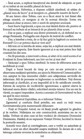 - însă acum, a explicat însoţitorul său destul de stânjenit, se pare
că va trebui să-mi modific planul de lucru.
- Helvetius, Helvetius, a răspuns celălalt zâmbind, să uităm de
"planul meu de lucru" şi să începem cu "planurile noastre de lucru".
M-am întors către Tobias, care m-a facut atent la trei femei din
stânga noastră, ce mergeau şi ele în aceeaşi direcţie. Scena era
pitorească chiar şi atunci, într-o seară de aşteptare anxioasă.
- Sunt foarte îngrijorată, a spus cea mai tânără dintre ele, pentru că
Everard nu trebuie să se întoarcă de pe planetă chiar acum.
- Dar se pare, a replicat una dintre prietenele ei, că războiul nu va
atinge Peninsula. Portugalia este departe de teatrul de conflict.
- Dar, a întrebat a treia, de ce îţi faci griji în legătură cu sosirea lui
Everard? Ce s-ar petrece dacă ar veni aici?
- Mă tem că va întreba de mine, soţia lui, a explicat cea mai tânără.
Nu aş putea suporta. Este foarte ignorant şi n-aş mai putea face faţă
cruzimii lui din nou.
- Nu fii prostuţă, a intervenit a,doua, ai uitat că în cazul acesta el ar
fi reţinut în Zona Inferioară, sau într-un loc şi mai rău?
- Sărăcuţa! a spus Tobias zâmbind. Se teme de eliberarea unui soţ
nechibzuit şi crud.
După o bună bucată de timp pe care ne-am petrecut -o cu
observarea mulţimii spiritelor, am ajuns la Ministerul Comunicaţiilor.
Am aşteptat în faţa imenselor clădiri care adăposteau serviciile de
informare. Mii de persoane se înghesuiau cu nerăbdare. Toţi doreau
informaţii şi clarificări, şi era imposibil să le fie satisfăcute cererile.
Extrem de surprins de vociferările zgomotoase, a apărut cineva la
balconul uneia dintre clădiri, solicitând atenţia tuturor. Era un om în
vârstă, cu aspect impunător. Acesta a anunţat că Guvernatorul va face
un apel în zece minute.
- Este Ministrul Espiridian, m-a informat Tobias.
Zgomotul şi confuzia fiind potolite, am auzit cu toţii vocea
Guvernatorului prin numeroasele difuzoare:
- Fraţi ai Oraşului Astral, nu vă lăsaţi pradă agitaţiei în gândire
şi în vorbire. Neliniştea nu este constructivă; anxietatea nu ne va
înălţa. Trebuie să ştim cum să fim vrednici de chemarea Domnului
Dumnezeu. Haideţi să ne supunem Voinţei Divine, lucrând în tăcere
la posturile noastre.
Această voce clară şi convingătoare, care a vorbit cu autoritate şi
iubire, a avut un efect deosebit asupra mulţimii. în decurs de o oră,
întreaga colonie revenise la seninătatea sa obişnuită.
162
 