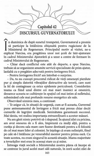 Capitolul 42
DISCURSUL GUVERNATORULUI
.A.
I
nduminica de după sunetul trompetei, Guvernatorul a promis
să participe la întâlnire a obişnuită pentru rugăciune de la
Ministerul de Regenerare. Principalul motiv al vizitei, ne-a
explicat Narcisa, era pregătirea unor noi şcoli de într-ajutorare
în cadrul Ministerului Ajutorării şi a unor a centre de formare în
cadrul Ministerului de Regenerare.
- Chiar dacă conflictul este atât de departe, a spus Narcisa,
trebuie să se organizeze anumite servicii specializare de prim ajutor,
laolaltă cu o pregătire adecvată pentru învingerea fricii.
- Pentru învinge rea fricii? am întrebat-o surprins.
- Da, tu nu cunoşti procentul ridicat de vieţi omeneşti pierdute
pur şi simplu datorită vibraţiilor distructive ale terorii, care sunt
la fel de contagioase ca orice epidemie periculoasă. Considerăm
teama ca fiind unul dintre cei mai mari inamici ai omenirii,
deoarece aceasta se cuibăreşte în spaţiul cel mai intim al sufletului,
subminând cele mai profunde resurse energetice ale sale.
Observând uimirea mea, a continuat:
- Te asigur că, în situaţii de urgenţă, cum ar fi aceasta, Guvernul
pune antrenamentul de învinge re a fricii mai presus chiar decât
cursurile de îngrijire medicală. Seninătatea garantează succesul.
Mai târziu, vei realiza importanţa extraordinară a acestor măsuri.
Nu am găsit nimic potrivit să-i răspund. în ajunul zilei cu pricina,
am avut onoarea de a fi ales, împreună cu mulţi alţii, pentru a
curăţa şi decora sala mare care fusese destinată pentru a fi folosită
de cel mai mare lider al coloniei. Se înţelege că eram neliniştit, fiind
pe cale să-I întâlnesc pe venerabilul mentor pentru prima oară. Cu
toate acestea, nu eram singurul în această situaţie. Marea majoritate
a tovarăşilor mei erau în aceeaşi stare ca şi mine.
întreaga viaţă socială a Ministerului nostru părea că începe să
se centreze în jurul acelei mari săli naturale, în zorii acelei zilei de
163
 