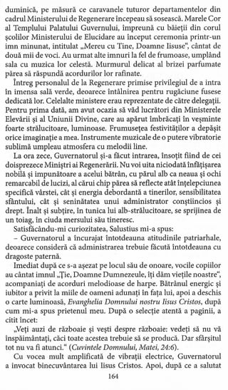 duminică, pe măsură ce caravanele tuturor departamentelor din
cadrul Ministerului de Regenerare începeau să sosească. Marele Cor
al Templului Palatului Guvernului, împreună cu băieţii din corul
şcolilor Ministerului de Elucidare au început ceremonia printr-un
imn minunat, intitulat "Mereu cu Tine, Doamne Iisuse", cântat de
două mii de voci. Au urmat alte imnuri la fel de frumoase, umplând
sala cu muzica lor celestă. Murmurul delicat al brizei parfumate
părea să răspundă acordurilor lor rafinate.
Întreg personalul de la Regenerare primise privilegiul de a intra
în imensa sală verde, deoarece întâlnirea pentru rugăciune fusese
dedicată lor. Celelalte ministere erau reprezentate de către delegaţii.
Pentru prima dată, am avut ocazia să văd lucrători din Ministerele
Elevăriişi al Uniunii Divine, care au apărut îmbrăcaţi în veşminte
foarte strălucitoare, luminoase. Frumuseţea festivităţilor a depăşit
orice imaginaţie a mea. Instrumente muzicale de o putere vibratorie
sublimă umpleau atmosfera cu melodii line.
La ora zece, Guvernatorul şi-a făcut intrarea, însoţit fiind de cei
doisprezece Miniştri ai Regenerării. Nu voi uita niciodată înfăţişarea
nobilă şi impunătoare a acelui bătrân, cu părul alb ca neaua şi ochi
remarcabil de lucizi, al cărui chip părea să reflecte atât înţelepciunea
specifică vârstei, cât şi energia debordantă a tinerilor, sensibilitatea
sfântului, cât şi seninătatea unui administrator conştiincios şi
drept. Înalt şi subţire, în tunica lui alb-strălucitoare, se sprijinea de
un toiag, în ciuda mersului său tineresc.
Satisfăcându-mi curiozitatea, Salustius mi-a spus:
- Guvernatorul a încurajat întotdeauna atitudinile patriarhale,
deoarece consideră că administrarea trebuie făcută întotdeauna cu
dragoste paternă.
Imediat după ce s-a aşezat pe locul său de onoare, vocile copiilor
au cântat imnul "Ţie, Doamne Dumnezeule, îţi dăm vieţile noastre",
acompaniaţi de acorduri melodioase de harpe. Bătrânul energic şi
iubitor a privit la miile de oameni adunaţi în faţa lui, apoi a deschis
o carte luminoasă, Evanghelia Domnului nostru Iisus Cristos, după
cum mi-a spus prietenul meu. După o selecţie atentă a paginii, a
citit încet:
"Veţi auzi de războaie şi veşti despre războaie: vedeţi să nu vă
inspăimântati, căci toate acestea trebuie să se producă. Dar sfârşitul
tot nu va fi atunci." (Cuvintele Domnului, Matei, 24:6).
Cu vocea mult amplificată de vibraţii electrice, Guvernatorul
a invocat binecuvântarea lui Iisus Cristos. Apoi, după ce a salutat
164
 