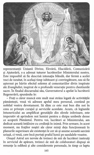 reprezentanţii Uniunii Divine, Elevării, Elucidării, Comunicării
şi Ajutorării, s-a adresat tuturor lucrătorilor Ministerului nostru.
Este imposibil să fie descrisă intonaţia blândă, dar fermă a acelei
voci de neuitat, în acelaşi timp iubitoare şi convingătoare, sau să fie
aşternut pe hârtie efectul solemn al comentariilor divin inspirate
ale Evangheliei, inspirat de o profundă veneraţie pentru chestiunile
sacre. În finalul discursului său, Guvernatorul a apelat la lucrătorii
Regenerării, spunându -le:
- Fraţi a căror muncă este mult mai strâns legată de activităţile
pământeşti, vouă vă adresez apelul meu personal, contând pe
nobilul vostru devotament. Să dăm ce este mai bun din noi în
ceea ce priveşte curajul şi serviciile acordate. Acum, că legiunile
_întunericului au amplificat greutăţile din sferele inferioare, este
imperativ să aprindem noi lumini pentru a disipa umbrele dense
ce acoperă Pământul. Pentru voi, lucrători ai Ministerului, am
dedicat această întâlnire cu credinţă în inimă. Prin urmare, în acest
moment, nu fraţilor noştri ale căror minţi deja funcţionează în
planurile superioare ale existenţei le cer să-şi asume această sarcină
uriaşă, ci vouă, care încă purtaţi praful lumii pe sandalele voastre.
Oraşul Astral are nevoie de treizeci de mii de lucrători instruiţi
în serviciul de apărare, treizeci de mii de colaboratori dispuşi să
renunţe la odihnă şi alte considerente personale, în timp ce lupta
165
 